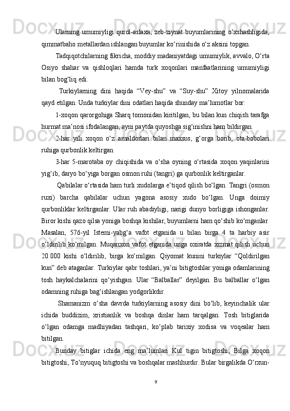 Ularning   umumiyligi   qurol-aslaxa,   zeb-ziynat   buyumlarining   o‘xshashligida,
qimmatbaho metallardan ishlangan buyumlar ko‘rinishida o‘z aksini topgan. 
Tadqiqotchilarning fikricha, moddiy madaniyatdagi umumiylik, avvalo, O‘rta
Osiyo   shahar   va   qishloqlari   hamda   turk   xoqonlari   manfaatlarining   umumiyligi
bilan bog‘liq edi. 
   Turkiylarning   dini   haqida   “Vey-shu”   va   “Suy-shu”   Xitoy   yilnomalarida
qayd etilgan. Unda turkiylar dini odatlari haqida shunday ma’lumotlar bor: 
1-xoqon qarorgohiga Sharq tomonidan kiritilgan, bu bilan kun chiqish tarafga
hurmat ma’nosi ifodalangan, ayni paytda quyoshga sig‘inishni ham bildirgan. 
2-har   yili   xoqon   o‘z   amaldorlari   bilan   maxsu s,   g‘orga   borib,   ota-bobolari
ruhiga qurbonlik keltirgan. 
3-har   5-marotaba   oy   chiqishida   va   o‘sha   oyning   o‘rtasida   xoqon   yaqinlarini
yig‘ib, daryo bo‘yiga borgan osmon ruhi (tangri) ga qurbonlik keltirganlar. 
 Qabilalar o‘rtasida ham turli xudolarga e’tiqod qilish bo‘lgan. Tangri (osmon
ruxi)   barcha   qabilalar   uchun   yagona   asosiy   xudo   bo‘lgan.   Unga   doimiy
qurbonliklar   keltirganlar.   Ular   ruh   abadiyligi,   narigi   dunyo   borligiga   ishonganlar.
Biror kishi qazo qilsa yoniga boshqa kishilar, buyumlarni ham qo‘shib ko‘mganlar.
Masalan,   576-yil   Istemi-yabg‘a   vafot   etganida   u   bilan   birga   4   ta   harbiy   asir
o‘ldirilib ko‘milgan. Muqanxon vafot etganida unga oxiratda xizmat  qilish uchun
20.000   kishi   o‘ldirilib,   birga   ko‘milgan.   Qiyomat   kunini   turkiylar   “Qoldirilgan
kun” deb ataganlar. Turkiylar qabr toshlari, ya’ni bitigtoshlar yoniga odamlarining
tosh   haykalchalarini   qo‘yishgan.   Ular   “Balballar”   deyilgan.   Bu   balballar   o‘lgan
odamning ruhiga bag‘ishlangan yodgorlikdir.         
  Shamanizm   o‘sha   davrda   turkiylarning   asosiy   dini   bo‘lib,   keyinchalik   ular
ichida   buddizim,   xristianlik   va   boshqa   dinlar   ham   tarqalgan.   Tosh   bitiglarida
o‘lgan   odamga   madhiyadan   tashqari,   ko‘plab   tarixiy   xodisa   va   voqealar   ham
bitilgan. 
Bunday   bitiglar   ichida   eng   ma’lumlari   Kul   tigin   bitigtoshi,   Bilga   xoqon
bitigtoshi, To‘nyuquq bitigtoshi va boshqalar mashhurdir. Bular birgalikda O‘rxun-
9  
  