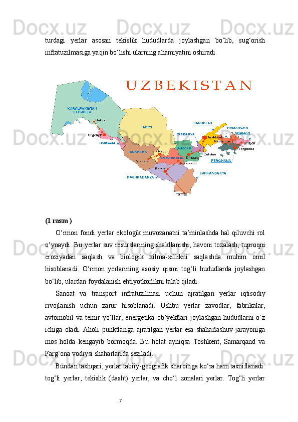 7turdagi   yerlar   asosan   tekislik   hududlarda   joylashgan   bo‘lib,   sug‘orish
infratuzilmasiga yaqin bo‘lishi ularning ahamiyatini oshiradi.
(1 rasm )
O‘rmon  fondi  yerlar   ekologik  muvozanatni  ta’minlashda  hal  qiluvchi  rol
o‘ynaydi. Bu yerlar suv resurslarining shakllanishi, havoni tozalash, tuproqni
eroziyadan   saqlash   va   biologik   xilma-xillikni   saqlashda   muhim   omil
hisoblanadi.   O‘rmon   yerlarining   asosiy   qismi   tog‘li   hududlarda   joylashgan
bo‘lib, ulardan foydalanish ehtiyotkorlikni talab qiladi.
Sanoat   va   transport   infratuzilmasi   uchun   ajratilgan   yerlar   iqtisodiy
rivojlanish   uchun   zarur   hisoblanadi.   Ushbu   yerlar   zavodlar,   fabrikalar,
avtomobil   va   temir   yo‘llar,  energetika   ob’yektlari   joylashgan   hududlarni   o‘z
ichiga   oladi.   Aholi   punktlariga   ajratilgan   yerlar   esa   shaharlashuv   jarayoniga
mos   holda   kengayib   bormoqda.   Bu   holat   ayniqsa   Toshkent,   Samarqand   va
Farg‘ona vodiysi shaharlarida seziladi.
Bundan tashqari, yerlar tabiiy-geografik sharoitiga ko‘ra ham tasniflanadi:
tog‘li   yerlar,   tekislik   (dasht)   yerlar,   va   cho‘l   zonalari   yerlar.   Tog‘li   yerlar 