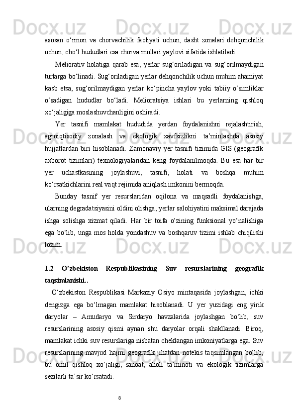 8asosan   o‘rmon   va   chorvachilik   faoliyati   uchun,   dasht   zonalari   dehqonchilik
uchun, cho‘l hududlari esa chorva mollari yaylovi sifatida ishlatiladi.
Meliorativ   holatiga   qarab   esa,   yerlar   sug‘oriladigan   va   sug‘orilmaydigan
turlarga bo‘linadi. Sug‘oriladigan yerlar dehqonchilik uchun muhim ahamiyat
kasb   etsa,   sug‘orilmaydigan   yerlar   ko‘pincha   yaylov   yoki   tabiiy   o‘simliklar
o‘sadigan   hududlar   bo‘ladi.   Melioratsiya   ishlari   bu   yerlarning   qishloq
xo‘jaligiga moslashuvchanligini oshiradi.
Yer   tasnifi   mamlakat   hududida   yerdan   foydalanishni   rejalashtirish,
agroiqtisodiy   zonalash   va   ekologik   xavfsizlikni   ta’minlashda   asosiy
hujjatlardan   biri   hisoblanadi.   Zamonaviy   yer   tasnifi   tizimida   GIS   (geografik
axborot   tizimlari)   texnologiyalaridan   keng   foydalanilmoqda.   Bu   esa   har   bir
yer   uchastkasining   joylashuvi,   tasnifi,   holati   va   boshqa   muhim
ko‘rsatkichlarini real vaqt rejimida aniqlash imkonini bermoqda.
Bunday   tasnif   yer   resurslaridan   oqilona   va   maqsadli   foydalanishga,
ularning degradatsiyasini oldini olishga, yerlar salohiyatini maksimal darajada
ishga   solishga   xizmat   qiladi.   Har   bir   toifa   o‘zining   funksional   yo‘nalishiga
ega   bo‘lib,   unga   mos   holda   yondashuv   va   boshqaruv   tizimi   ishlab   chiqilishi
lozim.
1.2   O ’ zbekiston   Respublikasining   Suv   resurslarining   geografik
taqsimlanishi ..
O‘zbekiston   Respublikasi   Markaziy   Osiyo   mintaqasida   joylashgan,   ichki
dengizga   ega   bo‘lmagan   mamlakat   hisoblanadi.   U   yer   yuzidagi   eng   yirik
daryolar   –   Amudaryo   va   Sirdaryo   havzalarida   joylashgan   bo‘lib,   suv
resurslarining   asosiy   qismi   aynan   shu   daryolar   orqali   shakllanadi.   Biroq,
mamlakat ichki suv resurslariga nisbatan cheklangan imkoniyatlarga ega. Suv
resurslarining   mavjud   hajmi   geografik   jihatdan   notekis   taqsimlangan   bo‘lib,
bu   omil   qishloq   xo‘jaligi,   sanoat,   aholi   ta’minoti   va   ekologik   tizimlarga
sezilarli ta’sir ko‘rsatadi. 