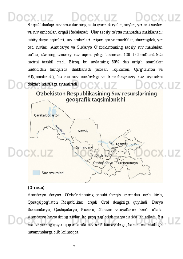 9Respublikadagi suv resurslarining katta qismi daryolar, soylar, yer osti suvlari
va suv omborlari orqali ifodalanadi. Ular asosiy to‘rtta manbadan shakllanadi:
tabiiy daryo oqimlari, suv omborlari, erigan qor va muzliklar, shuningdek, yer
osti   suvlari.   Amudaryo   va   Sirdaryo   O‘zbekistonning   asosiy   suv   manbalari
bo‘lib,   ularning   umumiy   suv   oqimi   yiliga   taxminan   120–130   milliard   kub
metrni   tashkil   etadi.   Biroq,   bu   suvlarning   80%   dan   ortig‘i   mamlakat
hududidan   tashqarida   shakllanadi   (asosan   Tojikiston,   Qirg‘iziston   va
Afg‘onistonda),   bu   esa   suv   xavfsizligi   va   transchegaraviy   suv   siyosatini
dolzarb masalaga aylantiradi.
( 2-rasm)
Amudaryo   daryosi   O‘zbekistonning   janubi-sharqiy   qismidan   oqib   kirib,
Qoraqalpog‘iston   Respublikasi   orqali   Orol   dengiziga   quyiladi.   Daryo
Surxondaryo,   Qashqadaryo,   Buxoro,   Xorazm   viloyatlarini   kesib   o‘tadi.
Amudaryo havzasining suvlari ko‘proq sug‘orish maqsadlarida ishlatiladi. Bu
esa daryoning quyiroq qismlarida suv sarfi kamayishiga, ba’zan esa ekologik
muammolarga olib kelmoqda. 