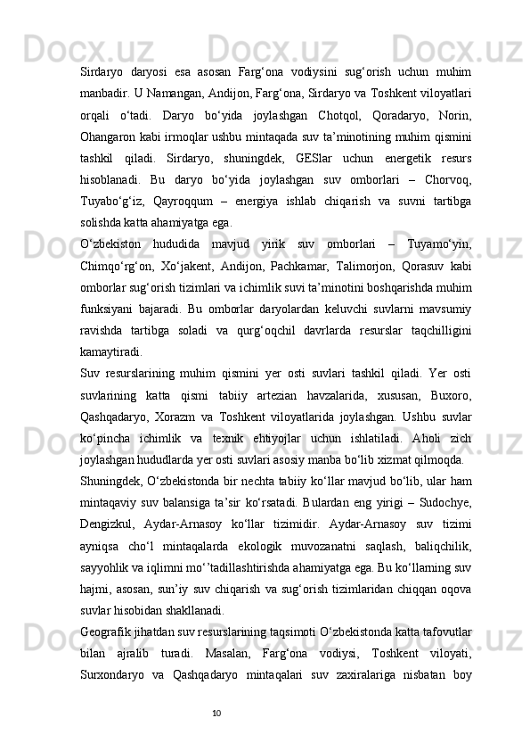 10Sirdaryo   daryosi   esa   asosan   Farg‘ona   vodiysini   sug‘orish   uchun   muhim
manbadir. U Namangan, Andijon, Farg‘ona, Sirdaryo va Toshkent viloyatlari
orqali   o‘tadi.   Daryo   bo‘yida   joylashgan   Chotqol,   Qoradaryo,   Norin,
Ohangaron kabi irmoqlar ushbu mintaqada suv ta’minotining muhim qismini
tashkil   qiladi.   Sirdaryo,   shuningdek,   GESlar   uchun   energetik   resurs
hisoblanadi.   Bu   daryo   bo‘yida   joylashgan   suv   omborlari   –   Chorvoq,
Tuyabo‘g‘iz,   Qayroqqum   –   energiya   ishlab   chiqarish   va   suvni   tartibga
solishda katta ahamiyatga ega.
O‘zbekiston   hududida   mavjud   yirik   suv   omborlari   –   Tuyamo‘yin,
Chimqo‘rg‘on,   Xo‘jakent,   Andijon,   Pachkamar,   Talimorjon,   Qorasuv   kabi
omborlar sug‘orish tizimlari va ichimlik suvi ta’minotini boshqarishda muhim
funksiyani   bajaradi.   Bu   omborlar   daryolardan   keluvchi   suvlarni   mavsumiy
ravishda   tartibga   soladi   va   qurg‘oqchil   davrlarda   resurslar   taqchilligini
kamaytiradi.
Suv   resurslarining   muhim   qismini   yer   osti   suvlari   tashkil   qiladi.   Yer   osti
suvlarining   katta   qismi   tabiiy   artezian   havzalarida,   xususan,   Buxoro,
Qashqadaryo,   Xorazm   va   Toshkent   viloyatlarida   joylashgan.   Ushbu   suvlar
ko‘pincha   ichimlik   va   texnik   ehtiyojlar   uchun   ishlatiladi.   Aholi   zich
joylashgan hududlarda yer osti suvlari asosiy manba bo‘lib xizmat qilmoqda.
Shuningdek, O‘zbekistonda bir nechta tabiiy ko‘llar mavjud bo‘lib, ular ham
mintaqaviy   suv   balansiga   ta’sir   ko‘rsatadi.   Bulardan   eng   yirigi   –   Sudochye,
Dengizkul,   Aydar-Arnasoy   ko‘llar   tizimidir.   Aydar-Arnasoy   suv   tizimi
ayniqsa   cho‘l   mintaqalarda   ekologik   muvozanatni   saqlash,   baliqchilik,
sayyohlik va iqlimni mo‘’tadillashtirishda ahamiyatga ega. Bu ko‘llarning suv
hajmi,   asosan,   sun’iy   suv   chiqarish   va   sug‘orish   tizimlaridan   chiqqan   oqova
suvlar hisobidan shakllanadi.
Geografik jihatdan suv resurslarining taqsimoti O‘zbekistonda katta tafovutlar
bilan   ajralib   turadi.   Masalan,   Farg‘ona   vodiysi,   Toshkent   viloyati,
Surxondaryo   va   Qashqadaryo   mintaqalari   suv   zaxiralariga   nisbatan   boy