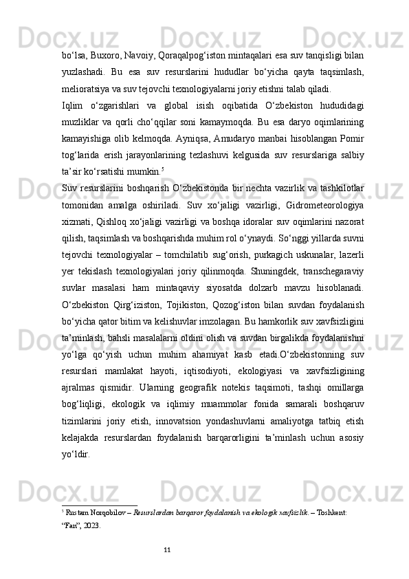 11bo‘lsa, Buxoro, Navoiy, Qoraqalpog‘iston mintaqalari esa suv tanqisligi bilan
yuzlashadi.   Bu   esa   suv   resurslarini   hududlar   bo‘yicha   qayta   taqsimlash,
melioratsiya va suv tejovchi texnologiyalarni joriy etishni talab qiladi.
Iqlim   o‘zgarishlari   va   global   isish   oqibatida   O‘zbekiston   hududidagi
muzliklar   va   qorli   cho‘qqilar   soni   kamaymoqda.   Bu   esa   daryo   oqimlarining
kamayishiga   olib  kelmoqda.   Ayniqsa,   Amudaryo  manbai   hisoblangan   Pomir
tog‘larida   erish   jarayonlarining   tezlashuvi   kelgusida   suv   resurslariga   salbiy
ta’sir ko‘rsatishi mumkin. 5
Suv   resurslarini   boshqarish   O‘zbekistonda   bir   nechta   vazirlik   va   tashkilotlar
tomonidan   amalga   oshiriladi.   Suv   xo‘jaligi   vazirligi,   Gidrometeorologiya
xizmati, Qishloq xo‘jaligi vazirligi va boshqa idoralar suv oqimlarini nazorat
qilish, taqsimlash va boshqarishda muhim rol o‘ynaydi. So‘nggi yillarda suvni
tejovchi   texnologiyalar   –   tomchilatib   sug‘orish,   purkagich   uskunalar,   lazerli
yer   tekislash   texnologiyalari   joriy   qilinmoqda.   Shuningdek,   transchegaraviy
suvlar   masalasi   ham   mintaqaviy   siyosatda   dolzarb   mavzu   hisoblanadi.
O‘zbekiston   Qirg‘iziston,   Tojikiston,   Qozog‘iston   bilan   suvdan   foydalanish
bo‘yicha qator bitim va kelishuvlar imzolagan. Bu hamkorlik suv xavfsizligini
ta’minlash, bahsli masalalarni oldini olish va suvdan birgalikda foydalanishni
yo‘lga   qo‘yish   uchun   muhim   ahamiyat   kasb   etadi.O‘zbekistonning   suv
resurslari   mamlakat   hayoti,   iqtisodiyoti,   ekologiyasi   va   xavfsizligining
ajralmas   qismidir.   Ularning   geografik   notekis   taqsimoti,   tashqi   omillarga
bog‘liqligi,   ekologik   va   iqlimiy   muammolar   fonida   samarali   boshqaruv
tizimlarini   joriy   etish,   innovatsion   yondashuvlarni   amaliyotga   tatbiq   etish
kelajakda   resurslardan   foydalanish   barqarorligini   ta’minlash   uchun   asosiy
yo‘ldir.
5
  Rustam Norqobilov  –  Resurslardan barqaror foydalanish va ekologik xavfsizlik . – Toshkent: 
“Fan”, 2023. 