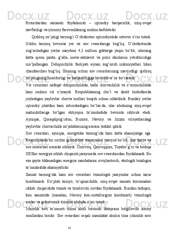13Resurslardan   samarali   foydalanish   –   iqtisodiy   barqarorlik,   oziq-ovqat
xavfsizligi va ijtimoiy farovonlikning muhim kafolatidir.
Qishloq xo‘jaligi tarmog‘i O‘zbekiston iqtisodiyotida ustuvor o‘rin tutadi.
Ushbu   tarmoq   bevosita   yer   va   suv   resurslariga   bog‘liq.   O‘zbekistonda
sug‘oriladigan   yerlar   maydoni   4,3   million   gektarga   yaqin   bo‘lib,   ularning
katta   qismi   paxta,   g‘alla,   meva-sabzavot   va   poliz   ekinlarini   yetishtirishga
mo‘ljallangan.   Dehqonchilik   faoliyati   aynan   sug‘orish   imkoniyatlari   bilan
chambarchas   bog‘liq.   Shuning   uchun   suv   resurslarining   mavjudligi   qishloq
xo‘jaligining hosildorligi va barqarorligiga bevosita ta’sir ko‘rsatadi.
Yer   resurslari   nafaqat   dehqonchilikda,   balki   chorvachilik   va   o‘rmonchilikda
ham   muhim   rol   o‘ynaydi.   Respublikaning   cho‘l   va   dasht   hududlarida
joylashgan   yaylovlar   chorva   mollari   boqish   uchun   ishlatiladi.   Bunday   yerlar
iqtisodiy   jihatdan   kam   ixtisoslashgan   bo‘lsa-da,   ular   aholining   oziq-ovqat
mahsulotlariga   bo‘lgan   ehtiyojini   ta’minlashda   bevosita   ishtirok   etadi.
Ayniqsa,   Qoraqalpog‘iston,   Buxoro,   Navoiy   va   Jizzax   viloyatlaridagi
yaylovlar chorvachilik xo‘jaliklarining asosini tashkil qiladi.
Suv   resurslari,   ayniqsa,   energetika   tarmog‘ida   ham   katta   ahamiyatga   ega.
Respublikada bir nechta gidroelektr stansiyalari mavjud bo‘lib, ular daryo va
suv omborlari asosida ishlaydi. Chorvoq, Qayroqqum, Tuyabo‘g‘iz va boshqa
GESlar energiya ishlab chiqarish jarayonida suv resurslaridan foydalanadi. Bu
esa qayta tiklanadigan energiya manbalarini rivojlantirish, ekologik tozaligini
ta’minlashda ahamiyatlidir.
Sanoat   tarmog‘ida   ham   suv   resurslari   texnologik   jarayonlar   uchun   zarur
hisoblanadi.   Ko‘plab   kimyo,   to‘qimachilik,   oziq-ovqat   sanoati   korxonalari
ishlab chiqarishda texnik va tozalovchi suvdan foydalanadi. Bundan tashqari,
kon   sanoatida   (masalan,   Navoiy   kon-metallurgiya   kombinati)   texnologik
suvlar va gidrotexnik tizimlar alohida o‘rin tutadi.
Ichimlik   suvi   ta’minoti   tizimi   aholi   turmush   darajasini   belgilovchi   asosiy
omillardan   biridir.   Suv   resurslari   orqali   mamlakat   aholisi   toza   ichimlik   suvi
