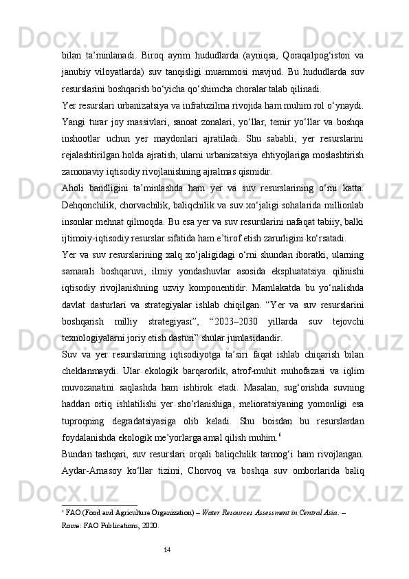 14bilan   ta’minlanadi.   Biroq   ayrim   hududlarda   (ayniqsa,   Qoraqalpog‘iston   va
janubiy   viloyatlarda)   suv   tanqisligi   muammosi   mavjud.   Bu   hududlarda   suv
resurslarini boshqarish bo‘yicha qo‘shimcha choralar talab qilinadi.
Yer resurslari urbanizatsiya va infratuzilma rivojida ham muhim rol o‘ynaydi.
Yangi   turar   joy   massivlari,   sanoat   zonalari,   yo‘llar,   temir   yo‘llar   va   boshqa
inshootlar   uchun   yer   maydonlari   ajratiladi.   Shu   sababli,   yer   resurslarini
rejalashtirilgan holda ajratish, ularni urbanizatsiya ehtiyojlariga moslashtirish
zamonaviy iqtisodiy rivojlanishning ajralmas qismidir.
Aholi   bandligini   ta’minlashda   ham   yer   va   suv   resurslarining   o‘rni   katta.
Dehqonchilik, chorvachilik, baliqchilik va suv xo‘jaligi sohalarida millionlab
insonlar mehnat qilmoqda. Bu esa yer va suv resurslarini nafaqat tabiiy, balki
ijtimoiy-iqtisodiy resurslar sifatida ham e’tirof etish zarurligini ko‘rsatadi.
Yer   va   suv   resurslarining   xalq   xo‘jaligidagi   o‘rni   shundan   iboratki,   ularning
samarali   boshqaruvi,   ilmiy   yondashuvlar   asosida   ekspluatatsiya   qilinishi
iqtisodiy   rivojlanishning   uzviy   komponentidir.   Mamlakatda   bu   yo‘nalishda
davlat   dasturlari   va   strategiyalar   ishlab   chiqilgan.   “Yer   va   suv   resurslarini
boshqarish   milliy   strategiyasi”,   “2023–2030   yillarda   suv   tejovchi
texnologiyalarni joriy etish dasturi” shular jumlasidandir.
Suv   va   yer   resurslarining   iqtisodiyotga   ta’siri   faqat   ishlab   chiqarish   bilan
cheklanmaydi.   Ular   ekologik   barqarorlik,   atrof-muhit   muhofazasi   va   iqlim
muvozanatini   saqlashda   ham   ishtirok   etadi.   Masalan,   sug‘orishda   suvning
haddan   ortiq   ishlatilishi   yer   sho‘rlanishiga,   melioratsiyaning   yomonligi   esa
tuproqning   degradatsiyasiga   olib   keladi.   Shu   boisdan   bu   resurslardan
foydalanishda ekologik me’yorlarga amal qilish muhim. 6
Bundan   tashqari,   suv   resurslari   orqali   baliqchilik   tarmog‘i   ham   rivojlangan.
Aydar-Arnasoy   ko‘llar   tizimi,   Chorvoq   va   boshqa   suv   omborlarida   baliq
6
  FAO (Food and Agriculture Organization)  –  Water Resources Assessment in Central Asia . – 
Rome: FAO Publications, 2020. 
