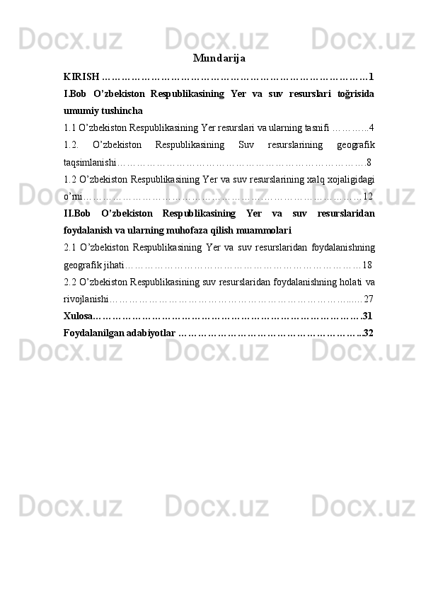 Mundarija
KIRISH ………………………………………………………………………1
I. Bob   O ’ zbekiston   Respublikasining   Yer   va   suv   resurslari   toğrisida
umumiy tushincha 
1.1 O ’ zbekiston Respublikasining Yer resurslari va ularning tasnifi  ………...4
1.2 .   O ’ zbekiston   Respublikasining   Suv   resurslarining   geografik
taqsimlanishi ………………………………………………………………….8
1.2 O ’ zbekiston Respublikasining Yer va suv resurslarining xalq xojaligidagi
o ’ rni ……………………………………………….…………………………12
II. Bob   O ’ zbekiston   Respublikasining   Yer   va   suv   resurslaridan
foydalanish va ularning muhofaza qilish muammolari 
2.1   O ’ zbekiston   Respublikasining   Yer   va   suv   resurslaridan   foydalanishning
geografik jihati ………………………………………………………………18
2.2 O ’ zbekiston Respublikasining suv resurslaridan foydalanishning holati va
rivojlanishi ………………………………………………………………...…27
Xulosa………………………………………………………………… …….31
Foydalanilgan adabiyotlar ………………………………………………...32 