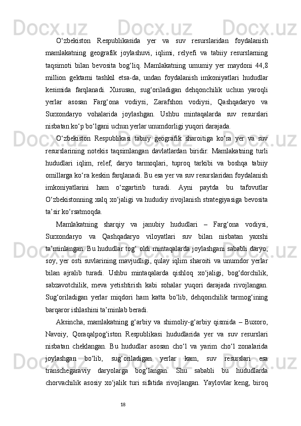 18O‘zbekiston   Respublikasida   yer   va   suv   resurslaridan   foydalanish
mamlakatning   geografik   joylashuvi,   iqlimi,   relyefi   va   tabiiy   resurslarning
taqsimoti   bilan   bevosita   bog‘liq.   Mamlakatning   umumiy   yer   maydoni   44,8
million   gektarni   tashkil   etsa-da,   undan   foydalanish   imkoniyatlari   hududlar
kesimida   farqlanadi.   Xususan,   sug‘oriladigan   dehqonchilik   uchun   yaroqli
yerlar   asosan   Farg‘ona   vodiysi,   Zarafshon   vodiysi,   Qashqadaryo   va
Surxondaryo   vohalarida   joylashgan.   Ushbu   mintaqalarda   suv   resurslari
nisbatan ko‘p bo‘lgani uchun yerlar unumdorligi yuqori darajada.
O‘zbekiston   Respublikasi   tabiiy   geografik   sharoitiga   ko‘ra   yer   va   suv
resurslarining   notekis   taqsimlangan   davlatlardan   biridir.   Mamlakatning   turli
hududlari   iqlim,   relef,   daryo   tarmoqlari,   tuproq   tarkibi   va   boshqa   tabiiy
omillarga ko‘ra keskin farqlanadi. Bu esa yer va suv resurslaridan foydalanish
imkoniyatlarini   ham   o‘zgartirib   turadi.   Ayni   paytda   bu   tafovutlar
O‘zbekistonning xalq xo‘jaligi va hududiy rivojlanish strategiyasiga bevosita
ta’sir ko‘rsatmoqda.
Mamlakatning   sharqiy   va   janubiy   hududlari   –   Farg‘ona   vodiysi,
Surxondaryo   va   Qashqadaryo   viloyatlari   suv   bilan   nisbatan   yaxshi
ta’minlangan.  Bu hududlar  tog‘  oldi  mintaqalarda joylashgani  sababli  daryo,
soy,   yer   osti   suvlarining   mavjudligi,   qulay   iqlim   sharoiti   va   unumdor   yerlar
bilan   ajralib   turadi.   Ushbu   mintaqalarda   qishloq   xo‘jaligi,   bog‘dorchilik,
sabzavotchilik,   meva   yetishtirish   kabi   sohalar   yuqori   darajada   rivojlangan.
Sug‘oriladigan   yerlar   miqdori   ham   katta   bo‘lib,   dehqonchilik   tarmog‘ining
barqaror ishlashini ta’minlab beradi.
Aksincha,   mamlakatning   g‘arbiy   va   shimoliy-g‘arbiy   qismida   –   Buxoro,
Navoiy,   Qoraqalpog‘iston   Respublikasi   hududlarida   yer   va   suv   resurslari
nisbatan   cheklangan.   Bu   hududlar   asosan   cho‘l   va   yarim   cho‘l   zonalarida
joylashgan   bo‘lib,   sug‘oriladigan   yerlar   kam,   suv   resurslari   esa
transchegaraviy   daryolarga   bog‘langan.   Shu   sababli   bu   hududlarda
chorvachilik   asosiy   xo‘jalik   turi   sifatida   rivojlangan.   Yaylovlar   keng,   biroq 