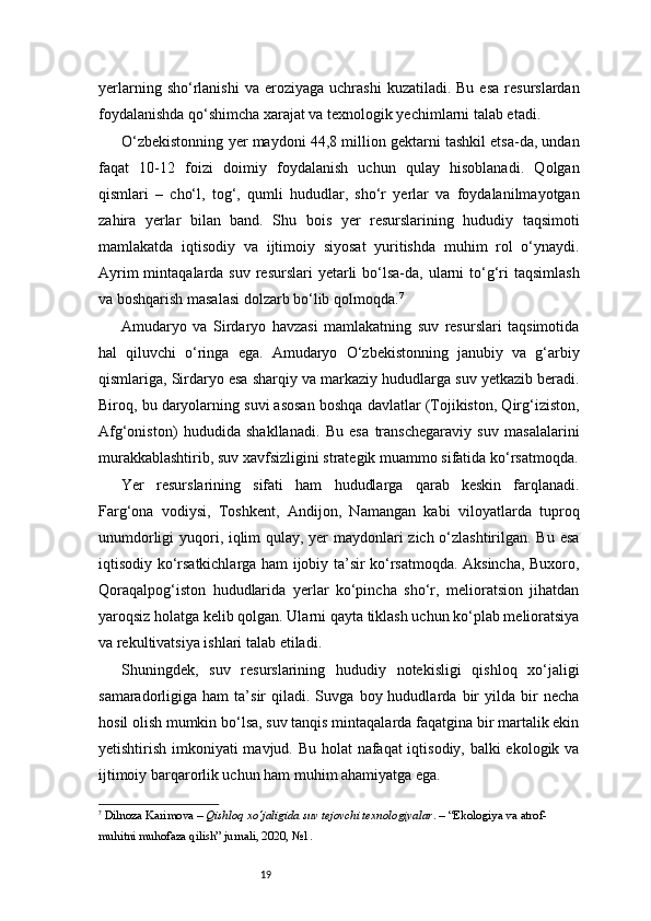 19yerlarning  sho‘rlanishi  va  eroziyaga   uchrashi   kuzatiladi.  Bu  esa  resurslardan
foydalanishda qo‘shimcha xarajat va texnologik yechimlarni talab etadi.
O‘zbekistonning yer maydoni 44,8 million gektarni tashkil etsa-da, undan
faqat   10-12   foizi   doimiy   foydalanish   uchun   qulay   hisoblanadi.   Qolgan
qismlari   –   cho‘l,   tog‘,   qumli   hududlar,   sho‘r   yerlar   va   foydalanilmayotgan
zahira   yerlar   bilan   band.   Shu   bois   yer   resurslarining   hududiy   taqsimoti
mamlakatda   iqtisodiy   va   ijtimoiy   siyosat   yuritishda   muhim   rol   o‘ynaydi.
Ayrim  mintaqalarda suv  resurslari  yetarli  bo‘lsa-da, ularni  to‘g‘ri  taqsimlash
va boshqarish masalasi dolzarb bo‘lib qolmoqda. 7
Amudaryo   va   Sirdaryo   havzasi   mamlakatning   suv   resurslari   taqsimotida
hal   qiluvchi   o‘ringa   ega.   Amudaryo   O‘zbekistonning   janubiy   va   g‘arbiy
qismlariga, Sirdaryo esa sharqiy va markaziy hududlarga suv yetkazib beradi.
Biroq, bu daryolarning suvi asosan boshqa davlatlar (Tojikiston, Qirg‘iziston,
Afg‘oniston)   hududida   shakllanadi.   Bu   esa   transchegaraviy   suv   masalalarini
murakkablashtirib, suv xavfsizligini strategik muammo sifatida ko‘rsatmoqda.
Yer   resurslarining   sifati   ham   hududlarga   qarab   keskin   farqlanadi.
Farg‘ona   vodiysi,   Toshkent,   Andijon,   Namangan   kabi   viloyatlarda   tuproq
unumdorligi yuqori, iqlim qulay, yer maydonlari zich o‘zlashtirilgan. Bu esa
iqtisodiy ko‘rsatkichlarga ham ijobiy ta’sir ko‘rsatmoqda. Aksincha, Buxoro,
Qoraqalpog‘iston   hududlarida   yerlar   ko‘pincha   sho‘r,   melioratsion   jihatdan
yaroqsiz holatga kelib qolgan. Ularni qayta tiklash uchun ko‘plab melioratsiya
va rekultivatsiya ishlari talab etiladi.
Shuningdek,   suv   resurslarining   hududiy   notekisligi   qishloq   xo‘jaligi
samaradorligiga  ham   ta’sir   qiladi.  Suvga   boy  hududlarda   bir   yilda  bir   necha
hosil olish mumkin bo‘lsa, suv tanqis mintaqalarda faqatgina bir martalik ekin
yetishtirish imkoniyati mavjud. Bu holat  nafaqat  iqtisodiy, balki  ekologik va
ijtimoiy barqarorlik uchun ham muhim ahamiyatga ega.
7
  Dilnoza Karimova  –  Qishloq xo‘jaligida suv tejovchi texnologiyalar . – “Ekologiya va atrof-
muhitni muhofaza qilish” jurnali, 2020, №1. 