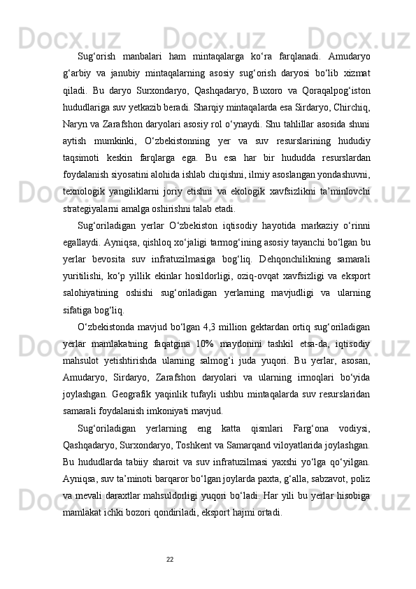 22Sug‘orish   manbalari   ham   mintaqalarga   ko‘ra   farqlanadi.   Amudaryo
g‘arbiy   va   janubiy   mintaqalarning   asosiy   sug‘orish   daryosi   bo‘lib   xizmat
qiladi.   Bu   daryo   Surxondaryo,   Qashqadaryo,   Buxoro   va   Qoraqalpog‘iston
hududlariga suv yetkazib beradi. Sharqiy mintaqalarda esa Sirdaryo, Chirchiq,
Naryn va Zarafshon daryolari asosiy rol o‘ynaydi. Shu tahlillar asosida shuni
aytish   mumkinki,   O‘zbekistonning   yer   va   suv   resurslarining   hududiy
taqsimoti   keskin   farqlarga   ega.   Bu   esa   har   bir   hududda   resurslardan
foydalanish siyosatini alohida ishlab chiqishni, ilmiy asoslangan yondashuvni,
texnologik   yangiliklarni   joriy   etishni   va   ekologik   xavfsizlikni   ta’minlovchi
strategiyalarni amalga oshirishni talab etadi.
Sug‘oriladigan   yerlar   O‘zbekiston   iqtisodiy   hayotida   markaziy   o‘rinni
egallaydi. Ayniqsa, qishloq xo‘jaligi tarmog‘ining asosiy tayanchi bo‘lgan bu
yerlar   bevosita   suv   infratuzilmasiga   bog‘liq.   Dehqonchilikning   samarali
yuritilishi,   ko‘p   yillik   ekinlar   hosildorligi,   oziq-ovqat   xavfsizligi   va   eksport
salohiyatining   oshishi   sug‘oriladigan   yerlarning   mavjudligi   va   ularning
sifatiga bog‘liq.
O‘zbekistonda mavjud bo‘lgan 4,3 million gektardan ortiq sug‘oriladigan
yerlar   mamlakatning   faqatgina   10%   maydonini   tashkil   etsa-da,   iqtisodiy
mahsulot   yetishtirishda   ularning   salmog‘i   juda   yuqori.   Bu   yerlar,   asosan,
Amudaryo,   Sirdaryo,   Zarafshon   daryolari   va   ularning   irmoqlari   bo‘yida
joylashgan.   Geografik   yaqinlik   tufayli   ushbu   mintaqalarda   suv   resurslaridan
samarali foydalanish imkoniyati mavjud.
Sug‘oriladigan   yerlarning   eng   katta   qismlari   Farg‘ona   vodiysi,
Qashqadaryo, Surxondaryo, Toshkent va Samarqand viloyatlarida joylashgan.
Bu   hududlarda   tabiiy   sharoit   va   suv   infratuzilmasi   yaxshi   yo‘lga   qo‘yilgan.
Ayniqsa, suv ta’minoti barqaror bo‘lgan joylarda paxta, g‘alla, sabzavot, poliz
va mevali  daraxtlar mahsuldorligi yuqori bo‘ladi. Har yili bu yerlar hisobiga
mamlakat ichki bozori qondiriladi, eksport hajmi ortadi. 
