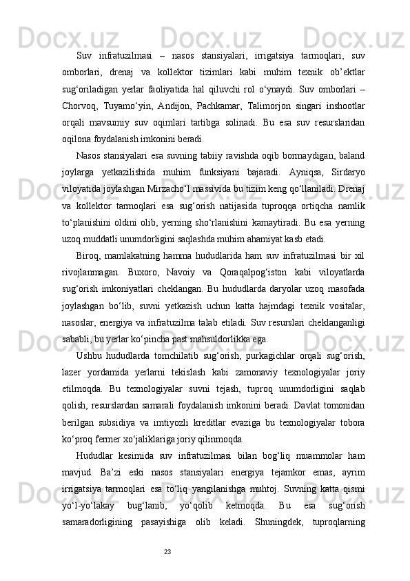 23Suv   infratuzilmasi   –   nasos   stansiyalari,   irrigatsiya   tarmoqlari,   suv
omborlari,   drenaj   va   kollektor   tizimlari   kabi   muhim   texnik   ob’ektlar
sug‘oriladigan   yerlar   faoliyatida   hal   qiluvchi   rol   o‘ynaydi.   Suv   omborlari   –
Chorvoq,   Tuyamo‘yin,   Andijon,   Pachkamar,   Talimorjon   singari   inshootlar
orqali   mavsumiy   suv   oqimlari   tartibga   solinadi.   Bu   esa   suv   resurslaridan
oqilona foydalanish imkonini beradi.
Nasos   stansiyalari   esa  suvning  tabiiy ravishda  oqib  bormaydigan,  baland
joylarga   yetkazilishida   muhim   funksiyani   bajaradi.   Ayniqsa,   Sirdaryo
viloyatida joylashgan Mirzacho‘l massivida bu tizim keng qo‘llaniladi. Drenaj
va   kollektor   tarmoqlari   esa   sug‘orish   natijasida   tuproqqa   ortiqcha   namlik
to‘planishini   oldini   olib,   yerning   sho‘rlanishini   kamaytiradi.   Bu   esa   yerning
uzoq muddatli unumdorligini saqlashda muhim ahamiyat kasb etadi.
Biroq,   mamlakatning   hamma   hududlarida   ham   suv   infratuzilmasi   bir   xil
rivojlanmagan.   Buxoro,   Navoiy   va   Qoraqalpog‘iston   kabi   viloyatlarda
sug‘orish   imkoniyatlari   cheklangan.   Bu   hududlarda   daryolar   uzoq   masofada
joylashgan   bo‘lib,   suvni   yetkazish   uchun   katta   hajmdagi   texnik   vositalar,
nasoslar, energiya va infratuzilma talab etiladi. Suv resurslari  cheklanganligi
sababli, bu yerlar ko‘pincha past mahsuldorlikka ega.
Ushbu   hududlarda   tomchilatib   sug‘orish,   purkagichlar   orqali   sug‘orish,
lazer   yordamida   yerlarni   tekislash   kabi   zamonaviy   texnologiyalar   joriy
etilmoqda.   Bu   texnologiyalar   suvni   tejash,   tuproq   unumdorligini   saqlab
qolish,  resurslardan  samarali  foydalanish  imkonini  beradi. Davlat  tomonidan
berilgan   subsidiya   va   imtiyozli   kreditlar   evaziga   bu   texnologiyalar   tobora
ko‘proq fermer xo‘jaliklariga joriy qilinmoqda.
Hududlar   kesimida   suv   infratuzilmasi   bilan   bog‘liq   muammolar   ham
mavjud.   Ba’zi   eski   nasos   stansiyalari   energiya   tejamkor   emas,   ayrim
irrigatsiya   tarmoqlari   esa   to‘liq   yangilanishga   muhtoj.   Suvning   katta   qismi
yo‘l-yo‘lakay   bug‘lanib,   yo‘qolib   ketmoqda.   Bu   esa   sug‘orish
samaradorligining   pasayishiga   olib   keladi.   Shuningdek,   tuproqlarning 