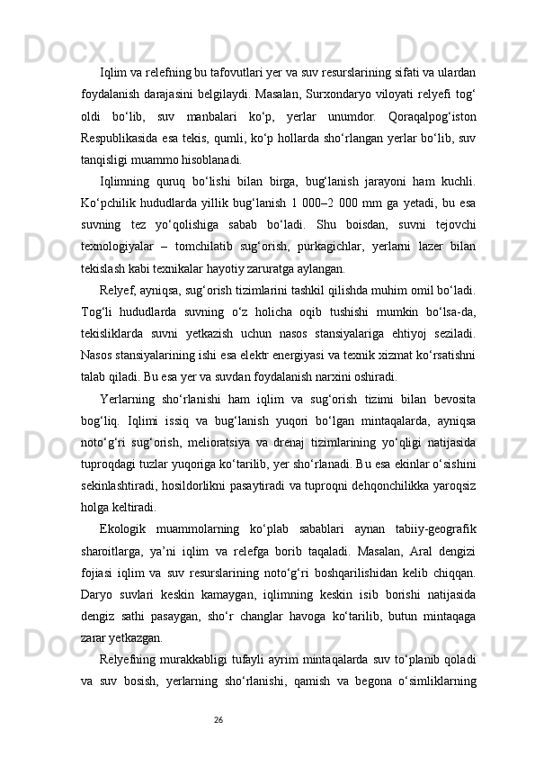 26Iqlim va relefning bu tafovutlari yer va suv resurslarining sifati va ulardan
foydalanish   darajasini   belgilaydi.   Masalan,   Surxondaryo  viloyati   relyefi   tog‘
oldi   bo‘lib,   suv   manbalari   ko‘p,   yerlar   unumdor.   Qoraqalpog‘iston
Respublikasida  esa tekis, qumli, ko‘p hollarda sho‘rlangan yerlar bo‘lib, suv
tanqisligi muammo hisoblanadi.
Iqlimning   quruq   bo‘lishi   bilan   birga,   bug‘lanish   jarayoni   ham   kuchli.
Ko‘pchilik   hududlarda   yillik   bug‘lanish   1   000–2   000   mm   ga   yetadi,   bu   esa
suvning   tez   yo‘qolishiga   sabab   bo‘ladi.   Shu   boisdan,   suvni   tejovchi
texnologiyalar   –   tomchilatib   sug‘orish,   purkagichlar,   yerlarni   lazer   bilan
tekislash kabi texnikalar hayotiy zaruratga aylangan.
Relyef, ayniqsa, sug‘orish tizimlarini tashkil qilishda muhim omil bo‘ladi.
Tog‘li   hududlarda   suvning   o‘z   holicha   oqib   tushishi   mumkin   bo‘lsa-da,
tekisliklarda   suvni   yetkazish   uchun   nasos   stansiyalariga   ehtiyoj   seziladi.
Nasos stansiyalarining ishi esa elektr energiyasi va texnik xizmat ko‘rsatishni
talab qiladi. Bu esa yer va suvdan foydalanish narxini oshiradi.
Yerlarning   sho‘rlanishi   ham   iqlim   va   sug‘orish   tizimi   bilan   bevosita
bog‘liq.   Iqlimi   issiq   va   bug‘lanish   yuqori   bo‘lgan   mintaqalarda,   ayniqsa
noto‘g‘ri   sug‘orish,   melioratsiya   va   drenaj   tizimlarining   yo‘qligi   natijasida
tuproqdagi tuzlar yuqoriga ko‘tarilib, yer sho‘rlanadi. Bu esa ekinlar o‘sishini
sekinlashtiradi, hosildorlikni pasaytiradi va tuproqni dehqonchilikka yaroqsiz
holga keltiradi.
Ekologik   muammolarning   ko‘plab   sabablari   aynan   tabiiy-geografik
sharoitlarga,   ya’ni   iqlim   va   relefga   borib   taqaladi.   Masalan,   Aral   dengizi
fojiasi   iqlim   va   suv   resurslarining   noto‘g‘ri   boshqarilishidan   kelib   chiqqan.
Daryo   suvlari   keskin   kamaygan,   iqlimning   keskin   isib   borishi   natijasida
dengiz   sathi   pasaygan,   sho‘r   changlar   havoga   ko‘tarilib,   butun   mintaqaga
zarar yetkazgan.
Relyefning murakkabligi   tufayli   ayrim   mintaqalarda  suv  to‘planib  qoladi
va   suv   bosish,   yerlarning   sho‘rlanishi,   qamish   va   begona   o‘simliklarning