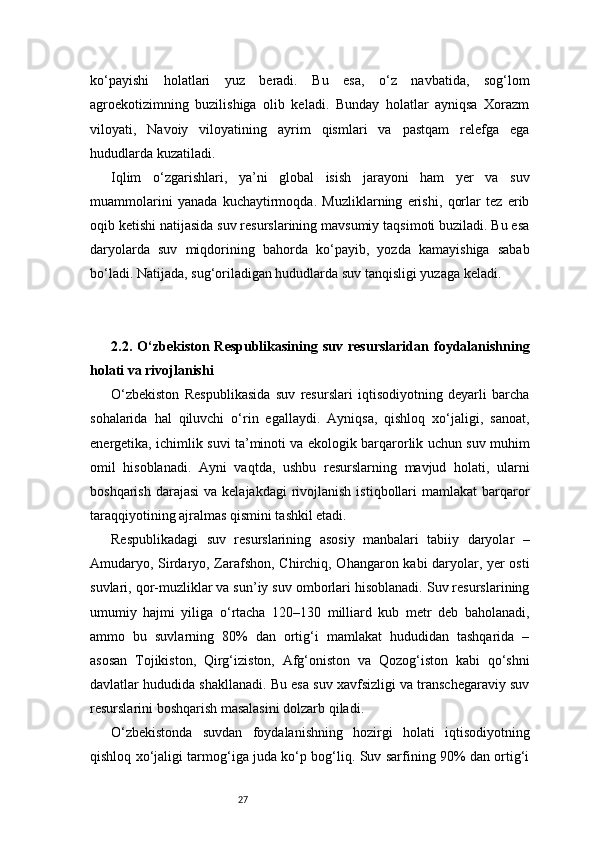 27ko‘payishi   holatlari   yuz   beradi.   Bu   esa,   o‘z   navbatida,   sog‘lom
agroekotizimning   buzilishiga   olib   keladi.   Bunday   holatlar   ayniqsa   Xorazm
viloyati,   Navoiy   viloyatining   ayrim   qismlari   va   pastqam   relefga   ega
hududlarda kuzatiladi.
Iqlim   o‘zgarishlari,   ya’ni   global   isish   jarayoni   ham   yer   va   suv
muammolarini   yanada   kuchaytirmoqda.   Muzliklarning   erishi,   qorlar   tez   erib
oqib ketishi natijasida suv resurslarining mavsumiy taqsimoti buziladi. Bu esa
daryolarda   suv   miqdorining   bahorda   ko‘payib,   yozda   kamayishiga   sabab
bo‘ladi. Natijada, sug‘oriladigan hududlarda suv tanqisligi yuzaga keladi.
2.2.  O‘zbekiston  Respublikasining   suv  resurslaridan   foydalanishning
holati va rivojlanishi
O‘zbekiston   Respublikasida   suv   resurslari   iqtisodiyotning   deyarli   barcha
sohalarida   hal   qiluvchi   o‘rin   egallaydi.   Ayniqsa,   qishloq   xo‘jaligi,   sanoat,
energetika, ichimlik suvi ta’minoti va ekologik barqarorlik uchun suv muhim
omil   hisoblanadi.   Ayni   vaqtda,   ushbu   resurslarning   mavjud   holati,   ularni
boshqarish  darajasi   va  kelajakdagi  rivojlanish  istiqbollari  mamlakat   barqaror
taraqqiyotining ajralmas qismini tashkil etadi.
Respublikadagi   suv   resurslarining   asosiy   manbalari   tabiiy   daryolar   –
Amudaryo, Sirdaryo, Zarafshon, Chirchiq, Ohangaron kabi daryolar, yer osti
suvlari, qor-muzliklar va sun’iy suv omborlari hisoblanadi. Suv resurslarining
umumiy   hajmi   yiliga   o‘rtacha   120–130   milliard   kub   metr   deb   baholanadi,
ammo   bu   suvlarning   80%   dan   ortig‘i   mamlakat   hududidan   tashqarida   –
asosan   Tojikiston,   Qirg‘iziston,   Afg‘oniston   va   Qozog‘iston   kabi   qo‘shni
davlatlar hududida shakllanadi. Bu esa suv xavfsizligi va transchegaraviy suv
resurslarini boshqarish masalasini dolzarb qiladi.
O‘zbekistonda   suvdan   foydalanishning   hozirgi   holati   iqtisodiyotning
qishloq xo‘jaligi tarmog‘iga juda ko‘p bog‘liq. Suv sarfining 90% dan ortig‘i