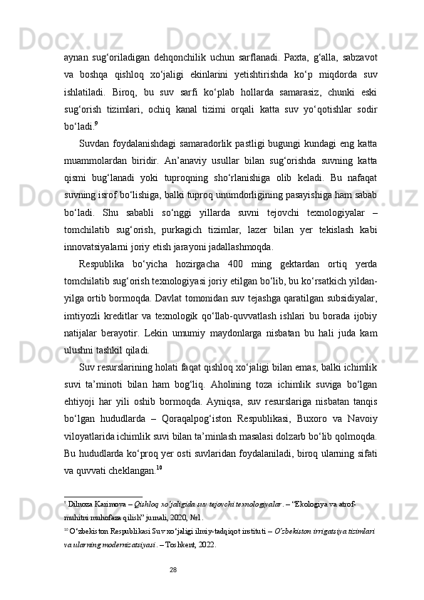 28aynan   sug‘oriladigan   dehqonchilik   uchun   sarflanadi.   Paxta,   g‘alla,   sabzavot
va   boshqa   qishloq   xo‘jaligi   ekinlarini   yetishtirishda   ko‘p   miqdorda   suv
ishlatiladi.   Biroq,   bu   suv   sarfi   ko‘plab   hollarda   samarasiz,   chunki   eski
sug‘orish   tizimlari,   ochiq   kanal   tizimi   orqali   katta   suv   yo‘qotishlar   sodir
bo‘ladi. 9
Suvdan foydalanishdagi  samaradorlik  pastligi  bugungi   kundagi  eng  katta
muammolardan   biridir.   An’anaviy   usullar   bilan   sug‘orishda   suvning   katta
qismi   bug‘lanadi   yoki   tuproqning   sho‘rlanishiga   olib   keladi.   Bu   nafaqat
suvning isrof bo‘lishiga, balki tuproq unumdorligining pasayishiga ham sabab
bo‘ladi.   Shu   sababli   so‘nggi   yillarda   suvni   tejovchi   texnologiyalar   –
tomchilatib   sug‘orish,   purkagich   tizimlar,   lazer   bilan   yer   tekislash   kabi
innovatsiyalarni joriy etish jarayoni jadallashmoqda.
Respublika   bo‘yicha   hozirgacha   400   ming   gektardan   ortiq   yerda
tomchilatib sug‘orish texnologiyasi joriy etilgan bo‘lib, bu ko‘rsatkich yildan-
yilga ortib bormoqda. Davlat tomonidan suv tejashga qaratilgan subsidiyalar,
imtiyozli   kreditlar   va   texnologik   qo‘llab-quvvatlash   ishlari   bu   borada   ijobiy
natijalar   berayotir.   Lekin   umumiy   maydonlarga   nisbatan   bu   hali   juda   kam
ulushni tashkil qiladi.
Suv resurslarining holati faqat qishloq xo‘jaligi bilan emas, balki ichimlik
suvi   ta’minoti   bilan   ham   bog‘liq.   Aholining   toza   ichimlik   suviga   bo‘lgan
ehtiyoji   har   yili   oshib   bormoqda.   Ayniqsa,   suv   resurslariga   nisbatan   tanqis
bo‘lgan   hududlarda   –   Qoraqalpog‘iston   Respublikasi,   Buxoro   va   Navoiy
viloyatlarida ichimlik suvi bilan ta’minlash masalasi dolzarb bo‘lib qolmoqda.
Bu hududlarda ko‘proq yer osti suvlaridan foydalaniladi, biroq ularning sifati
va quvvati cheklangan. 10
9
  Dilnoza Karimova  –  Qishloq xo‘jaligida suv tejovchi texnologiyalar . – “Ekologiya va atrof-
muhitni muhofaza qilish” jurnali, 2020, №1.
10
  O‘zbekiston Respublikasi Suv xo‘jaligi ilmiy-tadqiqot instituti  –  O‘zbekiston irrigatsiya tizimlari 
va ularning modernizatsiyasi . – Toshkent, 2022.