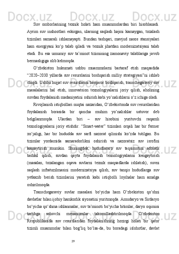 29Suv   omborlarining   texnik   holati   ham   muammolardan   biri   hisoblanadi.
Ayrim   suv   inshootlari   eskirgan,   ularning   saqlash   hajmi   kamaygan,   tozalash
tizimlari   samarali   ishlamayapti.   Bundan   tashqari,   mavjud   nasos   stansiyalari
ham   energiyani   ko‘p   talab   qiladi   va   texnik   jihatdan   modernizatsiyani   talab
etadi.   Bu   esa   umumiy   suv   ta’minot   tizimining   zamonaviy   talablariga   javob
bermasligiga olib kelmoqda.
O‘zbekiston   hukumati   ushbu   muammolarni   bartaraf   etish   maqsadida
“2020–2030   yillarda   suv   resurslarini   boshqarish   milliy   strategiyasi”ni   ishlab
chiqdi. Ushbu hujjat suv resurslarini barqaror boshqarish, transchegaraviy suv
masalalarini   hal   etish,   innovatsion   texnologiyalarni   joriy   qilish,   aholining
suvdan foydalanish madaniyatini oshirish kabi yo‘nalishlarni o‘z ichiga oladi.
Rivojlanish istiqbollari nuqtai nazaridan, O‘zbekistonda suv resurslaridan
foydalanish   borasida   bir   qancha   muhim   yo‘nalishlar   ustuvor   deb
belgilanmoqda.   Ulardan   biri   –   suv   hisobini   yurituvchi   raqamli
texnologiyalarni   joriy   etishdir.   “Smart-water”   tizimlari   orqali   har   bir   fermer
xo‘jaligi,   har   bir   hududda   suv   sarfi   nazorat   qilinishi   ko‘zda   tutilgan.   Bu
tizimlar   yordamida   samaradorlikni   oshirish   va   nazoratsiz   suv   isrofini
kamaytirish   mumkin.   Shuningdek,   hududlararo   suv   taqsimotini   adolatli
tashkil   qilish,   suvdan   qayta   foydalanish   texnologiyalarini   kengaytirish
(masalan,   tozalangan   oqava   suvlarni   texnik   maqsadlarda   ishlatish),   suvni
saqlash   infratuzilmasini   modernizatsiya   qilish,   suv   tanqis   hududlarga   suv
yetkazib   berish   tizimlarini   yaratish   kabi   istiqbolli   loyihalar   ham   amalga
oshirilmoqda.
Transchegaraviy   suvlar   masalasi   bo‘yicha   ham   O‘zbekiston   qo‘shni
davlatlar bilan ijobiy hamkorlik siyosatini yuritmoqda. Amudaryo va Sirdaryo
bo‘yicha qo‘shma ishlanmalar, suv ta’minoti bo‘yicha bitimlar, daryo oqimini
tartibga   soluvchi   mexanizmlar   takomillashtirilmoqda.   O‘zbekiston
Respublikasida   suv   resurslaridan   foydalanishning   hozirgi   holati   bir   qator
tizimli   muammolar   bilan   bog‘liq   bo‘lsa-da,   bu   boradagi   islohotlar,   davlat