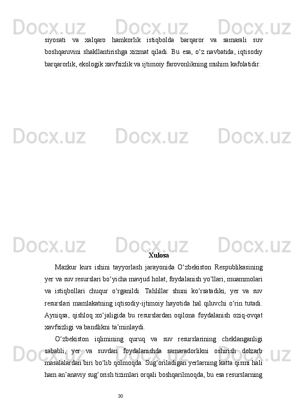30siyosati   va   xalqaro   hamkorlik   istiqbolda   barqaror   va   samarali   suv
boshqaruvini   shakllantirishga   xizmat   qiladi.   Bu   esa,   o‘z   navbatida,   iqtisodiy
barqarorlik, ekologik xavfsizlik va ijtimoiy farovonlikning muhim kafolatidir.
Xulosa
Mazkur   kurs   ishini   tayyorlash   jarayonida   O‘zbekiston   Respublikasining
yer va suv resurslari bo‘yicha mavjud holat, foydalanish yo‘llari, muammolari
va   istiqbollari   chuqur   o‘rganildi.   Tahlillar   shuni   ko‘rsatadiki,   yer   va   suv
resurslari   mamlakatning   iqtisodiy-ijtimoiy   hayotida   hal   qiluvchi   o‘rin   tutadi.
Ayniqsa,   qishloq   xo‘jaligida   bu   resurslardan   oqilona   foydalanish   oziq-ovqat
xavfsizligi va bandlikni ta’minlaydi.
O‘zbekiston   iqlimining   quruq   va   suv   resurslarining   cheklanganligi
sababli,   yer   va   suvdan   foydalanishda   samaradorlikni   oshirish   dolzarb
masalalardan biri bo‘lib qolmoqda. Sug‘oriladigan yerlarning katta qismi hali
ham an’anaviy sug‘orish tizimlari orqali boshqarilmoqda, bu esa resurslarning