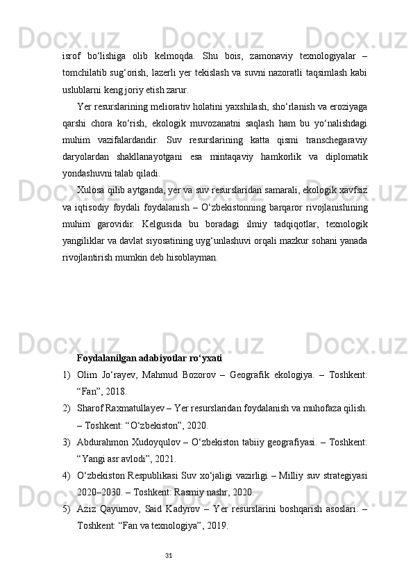 31isrof   bo‘lishiga   olib   kelmoqda.   Shu   bois,   zamonaviy   texnologiyalar   –
tomchilatib sug‘orish, lazerli yer tekislash va suvni nazoratli taqsimlash kabi
uslublarni keng joriy etish zarur.
Yer resurslarining meliorativ holatini yaxshilash, sho‘rlanish va eroziyaga
qarshi   chora   ko‘rish,   ekologik   muvozanatni   saqlash   ham   bu   yo‘nalishdagi
muhim   vazifalardandir.   Suv   resurslarining   katta   qismi   transchegaraviy
daryolardan   shakllanayotgani   esa   mintaqaviy   hamkorlik   va   diplomatik
yondashuvni talab qiladi.
Xulosa qilib aytganda, yer va suv resurslaridan samarali, ekologik xavfsiz
va   iqtisodiy   foydali   foydalanish   –   O‘zbekistonning   barqaror   rivojlanishining
muhim   garovidir.   Kelgusida   bu   boradagi   ilmiy   tadqiqotlar,   texnologik
yangiliklar va davlat siyosatining uyg‘unlashuvi orqali mazkur sohani yanada
rivojlantirish mumkin deb hisoblayman.
Foydalanilgan adabiyotlar ro‘yxati 
1) Olim   Jo‘rayev,   Mahmud   Bozorov   –   Geografik   ekologiya.   –   Toshkent:
“Fan”, 2018.
2) Sharof Raxmatullayev – Yer resurslaridan foydalanish va muhofaza qilish.
– Toshkent: “O‘zbekiston”, 2020.
3) Abdurahmon Xudoyqulov – O‘zbekiston tabiiy geografiyasi. – Toshkent:
“Yangi asr avlodi”, 2021.
4) O‘zbekiston Respublikasi  Suv xo‘jaligi vazirligi – Milliy suv strategiyasi
2020–2030. – Toshkent: Rasmiy nashr, 2020.
5) Aziz   Qayumov,   Said   Kadyrov   –   Yer   resurslarini   boshqarish   asoslari.   –
Toshkent: “Fan va texnologiya”, 2019. 
