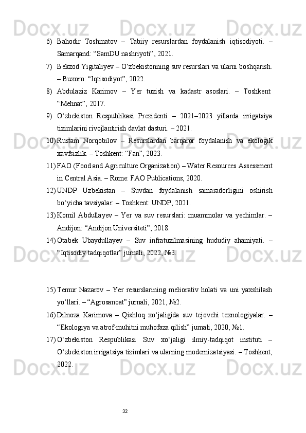 326) Bahodir   Toshmatov   –   Tabiiy   resurslardan   foydalanish   iqtisodiyoti.   –
Samarqand: “SamDU nashriyoti”, 2021.
7) Bekzod Yigitaliyev – O‘zbekistonning suv resurslari va ularni boshqarish.
– Buxoro: “Iqtisodiyot”, 2022.
8) Abdulaziz   Karimov   –   Yer   tuzish   va   kadastr   asoslari.   –   Toshkent:
“Mehnat”, 2017.
9) O‘zbekiston   Respublikasi   Prezidenti   –   2021–2023   yillarda   irrigatsiya
tizimlarini rivojlantirish davlat dasturi. – 2021.
10) Rustam   Norqobilov   –   Resurslardan   barqaror   foydalanish   va   ekologik
xavfsizlik. – Toshkent: “Fan”, 2023.
11) FAO (Food and Agriculture Organization) – Water Resources Assessment
in Central Asia. – Rome: FAO Publications, 2020.
12) UNDP   Uzbekistan   –   Suvdan   foydalanish   samaradorligini   oshirish
bo‘yicha tavsiyalar. – Toshkent: UNDP, 2021.
13) Komil   Abdullayev   –   Yer   va   suv   resurslari:   muammolar   va   yechimlar.   –
Andijon: “Andijon Universiteti”, 2018.
14) Otabek   Ubaydullayev   –   Suv   infratuzilmasining   hududiy   ahamiyati.   –
“Iqtisodiy tadqiqotlar” jurnali, 2022, №3.
15) Temur   Nazarov   –   Yer   resurslarining   meliorativ   holati   va   uni   yaxshilash
yo‘llari. – “Agrosanoat” jurnali, 2021, №2.
16) Dilnoza   Karimova   –   Qishloq   xo‘jaligida   suv   tejovchi   texnologiyalar.   –
“Ekologiya va atrof-muhitni muhofaza qilish” jurnali, 2020, №1.
17) O‘zbekiston   Respublikasi   Suv   xo‘jaligi   ilmiy-tadqiqot   instituti   –
O‘zbekiston irrigatsiya tizimlari va ularning modernizatsiyasi. – Toshkent,
2022. 