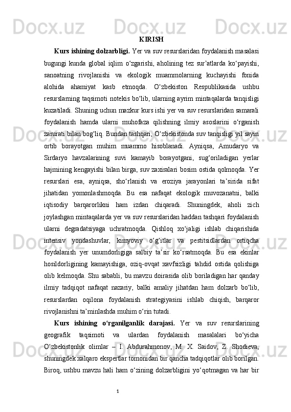 1 KIRISH
Kurs ishining dolzarbligi.  Yer va suv resurslaridan foydalanish masalasi
bugungi   kunda   global   iqlim   o‘zgarishi,   aholining   tez   sur’atlarda   ko‘payishi,
sanoatning   rivojlanishi   va   ekologik   muammolarning   kuchayishi   fonida
alohida   ahamiyat   kasb   etmoqda.   O‘zbekiston   Respublikasida   ushbu
resurslarning taqsimoti notekis bo‘lib, ularning ayrim mintaqalarda tanqisligi
kuzatiladi. Shuning uchun mazkur kurs ishi yer va suv resurslaridan samarali
foydalanish   hamda   ularni   muhofaza   qilishning   ilmiy   asoslarini   o‘rganish
zarurati bilan bog‘liq. Bundan tashqari, O‘zbekistonda suv tanqisligi yil sayin
ortib   borayotgan   muhim   muammo   hisoblanadi.   Ayniqsa,   Amudaryo   va
Sirdaryo   havzalarining   suvi   kamayib   borayotgani,   sug‘oriladigan   yerlar
hajmining kengayishi bilan birga, suv zaxiralari bosim ostida qolmoqda. Yer
resurslari   esa,   ayniqsa,   sho‘rlanish   va   eroziya   jarayonlari   ta’sirida   sifat
jihatidan   yomonlashmoqda.   Bu   esa   nafaqat   ekologik   muvozanatni,   balki
iqtisodiy   barqarorlikni   ham   izdan   chiqaradi.   Shuningdek,   aholi   zich
joylashgan mintaqalarda yer va suv resurslaridan haddan tashqari foydalanish
ularni   degradatsiyaga   uchratmoqda.   Qishloq   xo‘jaligi   ishlab   chiqarishida
intensiv   yondashuvlar,   kimyoviy   o‘g‘itlar   va   pestitsidlardan   ortiqcha
foydalanish   yer   unumdorligiga   salbiy   ta’sir   ko‘rsatmoqda.   Bu   esa   ekinlar
hosildorligining   kamayishiga,   oziq-ovqat   xavfsizligi   tahdid   ostida   qolishiga
olib kelmoqda. Shu sababli, bu mavzu doirasida olib boriladigan har  qanday
ilmiy   tadqiqot   nafaqat   nazariy,   balki   amaliy   jihatdan   ham   dolzarb   bo‘lib,
resurslardan   oqilona   foydalanish   strategiyasini   ishlab   chiqish,   barqaror
rivojlanishni ta’minlashda muhim o‘rin tutadi.
Kurs   ishining   o‘rganilganlik   darajasi.   Yer   va   suv   resurslarining
geografik   taqsimoti   va   ulardan   foydalanish   masalalari   bo‘yicha
O‘zbekistonlik   olimlar   –   I.   Abdurahmonov,   M.   X.   Saidov,   Z.   Shodieva,
shuningdek xalqaro ekspertlar tomonidan bir qancha tadqiqotlar olib borilgan.
Biroq,  ushbu  mavzu  hali  ham   o‘zining  dolzarbligini   yo‘qotmagan  va   har  bir 
