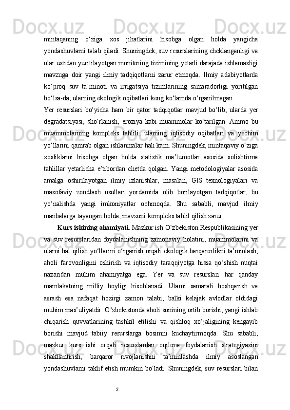 2mintaqaning   o‘ziga   xos   jihatlarini   hisobga   olgan   holda   yangicha
yondashuvlarni talab qiladi. Shuningdek, suv resurslarining cheklanganligi va
ular ustidan yuritilayotgan monitoring tizimining yetarli darajada ishlamasligi
mavzuga   doir   yangi   ilmiy   tadqiqotlarni   zarur   etmoqda.   Ilmiy   adabiyotlarda
ko‘proq   suv   ta’minoti   va   irrigatsiya   tizimlarining   samaradorligi   yoritilgan
bo‘lsa-da, ularning ekologik oqibatlari keng ko‘lamda o‘rganilmagan.
Yer   resurslari   bo‘yicha   ham   bir   qator   tadqiqotlar   mavjud   bo‘lib,   ularda   yer
degradatsiyasi,   sho‘rlanish,   eroziya   kabi   muammolar   ko‘tarilgan.   Ammo   bu
muammolarning   kompleks   tahlili,   ularning   iqtisodiy   oqibatlari   va   yechim
yo‘llarini qamrab olgan ishlanmalar hali kam. Shuningdek, mintaqaviy o‘ziga
xosliklarni   hisobga   olgan   holda   statistik   ma’lumotlar   asosida   solishtirma
tahlillar   yetarlicha   e’tibordan   chetda   qolgan.   Yangi   metodologiyalar   asosida
amalga   oshirilayotgan   ilmiy   izlanishlar,   masalan,   GIS   texnologiyalari   va
masofaviy   zondlash   usullari   yordamida   olib   borilayotgan   tadqiqotlar,   bu
yo‘nalishda   yangi   imkoniyatlar   ochmoqda.   Shu   sababli,   mavjud   ilmiy
manbalarga tayangan holda, mavzuni kompleks tahlil qilish zarur.
Kurs ishining ahamiyati.  Mazkur ish O‘zbekiston Respublikasining yer
va   suv   resurslaridan   foydalanishning   zamonaviy   holatini,   muammolarini   va
ularni hal qilish yo‘llarini o‘rganish orqali ekologik barqarorlikni ta’minlash,
aholi   farovonligini   oshirish   va   iqtisodiy   taraqqiyotga   hissa   qo‘shish   nuqtai
nazaridan   muhim   ahamiyatga   ega.   Yer   va   suv   resurslari   har   qanday
mamlakatning   milliy   boyligi   hisoblanadi.   Ularni   samarali   boshqarish   va
asrash   esa   nafaqat   hozirgi   zamon   talabi,   balki   kelajak   avlodlar   oldidagi
muhim mas’uliyatdir. O‘zbekistonda aholi sonining ortib borishi, yangi ishlab
chiqarish   quvvatlarining   tashkil   etilishi   va   qishloq   xo‘jaligining   kengayib
borishi   mavjud   tabiiy   resurslarga   bosimni   kuchaytirmoqda.   Shu   sababli,
mazkur   kurs   ishi   orqali   resurslardan   oqilona   foydalanish   strategiyasini
shakllantirish,   barqaror   rivojlanishni   ta’minlashda   ilmiy   asoslangan
yondashuvlarni taklif etish mumkin bo‘ladi. Shuningdek, suv resurslari bilan 