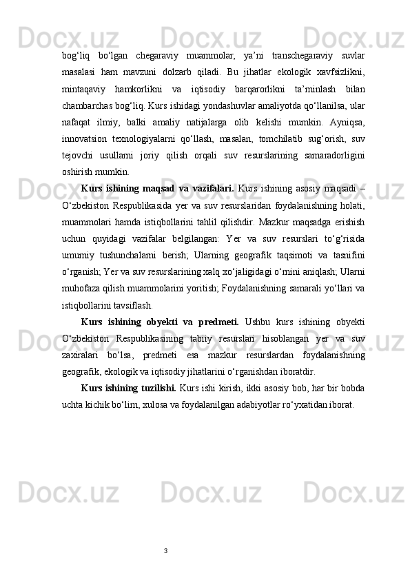 3bog‘liq   bo‘lgan   chegaraviy   muammolar,   ya’ni   transchegaraviy   suvlar
masalasi   ham   mavzuni   dolzarb   qiladi.   Bu   jihatlar   ekologik   xavfsizlikni,
mintaqaviy   hamkorlikni   va   iqtisodiy   barqarorlikni   ta’minlash   bilan
chambarchas bog‘liq. Kurs ishidagi yondashuvlar amaliyotda qo‘llanilsa, ular
nafaqat   ilmiy,   balki   amaliy   natijalarga   olib   kelishi   mumkin.   Ayniqsa,
innovatsion   texnologiyalarni   qo‘llash,   masalan,   tomchilatib   sug‘orish,   suv
tejovchi   usullarni   joriy   qilish   orqali   suv   resurslarining   samaradorligini
oshirish mumkin.
Kurs   ishining   maqsad   va   vazifalari.   Kurs   ishining   asosiy   maqsadi   –
O‘zbekiston   Respublikasida   yer   va   suv   resurslaridan   foydalanishning   holati,
muammolari   hamda   istiqbollarini   tahlil   qilishdir.   Mazkur   maqsadga   erishish
uchun   quyidagi   vazifalar   belgilangan:   Yer   va   suv   resurslari   to‘g‘risida
umumiy   tushunchalarni   berish;   Ularning   geografik   taqsimoti   va   tasnifini
o‘rganish; Yer va suv resurslarining xalq xo‘jaligidagi o‘rnini aniqlash; Ularni
muhofaza qilish muammolarini yoritish; Foydalanishning samarali yo‘llari va
istiqbollarini tavsiflash.
Kurs   ishining   obyekti   va   predmeti.   Ushbu   kurs   ishining   obyekti
O‘zbekiston   Respublikasining   tabiiy   resurslari   hisoblangan   yer   va   suv
zaxiralari   bo‘lsa,   predmeti   esa   mazkur   resurslardan   foydalanishning
geografik, ekologik va iqtisodiy jihatlarini o‘rganishdan iboratdir.
Kurs ishining tuzilishi.   Kurs ishi kirish, ikki asosiy bob, har bir bobda
uchta kichik bo‘lim, xulosa va foydalanilgan adabiyotlar ro‘yxatidan iborat. 