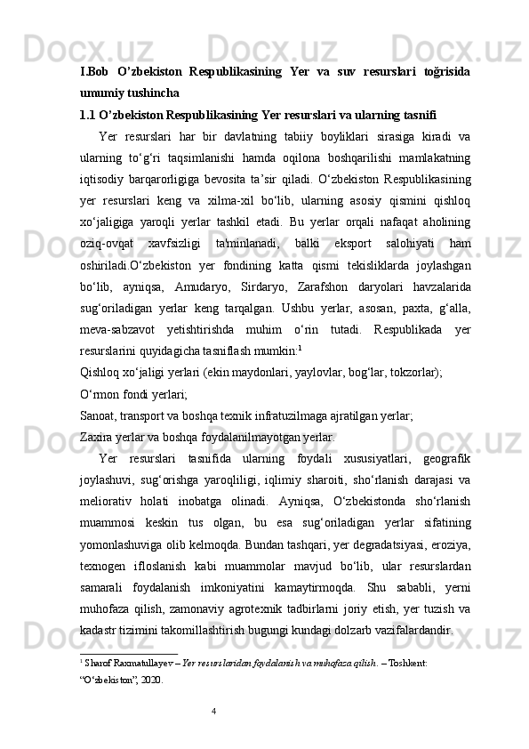 4I. Bob   O ’ zbekiston   Respublikasining   Yer   va   suv   resurslari   toğrisida
umumiy tushincha 
1.1 O ’ zbekiston Respublikasining Yer resurslari va ularning tasnifi 
Yer   resurslari   har   bir   davlatning   tabiiy   boyliklari   sirasiga   kiradi   va
ularning   to‘g‘ri   taqsimlanishi   hamda   oqilona   boshqarilishi   mamlakatning
iqtisodiy   barqarorligiga   bevosita   ta’sir   qiladi.   O‘zbekiston   Respublikasining
yer   resurslari   keng   va   xilma-xil   bo‘lib,   ularning   asosiy   qismini   qishloq
xo‘jaligiga   yaroqli   yerlar   tashkil   etadi.   Bu   yerlar   orqali   nafaqat   aholining
oziq-ovqat   xavfsizligi   ta'minlanadi,   balki   eksport   salohiyati   ham
oshiriladi.O‘zbekiston   yer   fondining   katta   qismi   tekisliklarda   joylashgan
bo‘lib,   ayniqsa,   Amudaryo,   Sirdaryo,   Zarafshon   daryolari   havzalarida
sug‘oriladigan   yerlar   keng   tarqalgan.   Ushbu   yerlar,   asosan,   paxta,   g‘alla,
meva-sabzavot   yetishtirishda   muhim   o‘rin   tutadi.   Respublikada   yer
resurslarini quyidagicha tasniflash mumkin: 1
Qishloq xo‘jaligi yerlari (ekin maydonlari, yaylovlar, bog‘lar, tokzorlar);
O‘rmon fondi yerlari;
Sanoat, transport va boshqa texnik infratuzilmaga ajratilgan yerlar;
Zaxira yerlar va boshqa foydalanilmayotgan yerlar.
Yer   resurslari   tasnifida   ularning   foydali   xususiyatlari,   geografik
joylashuvi,   sug‘orishga   yaroqliligi,   iqlimiy   sharoiti,   sho‘rlanish   darajasi   va
meliorativ   holati   inobatga   olinadi.   Ayniqsa,   O‘zbekistonda   sho‘rlanish
muammosi   keskin   tus   olgan,   bu   esa   sug‘oriladigan   yerlar   sifatining
yomonlashuviga olib kelmoqda. Bundan tashqari, yer degradatsiyasi, eroziya,
texnogen   ifloslanish   kabi   muammolar   mavjud   bo‘lib,   ular   resurslardan
samarali   foydalanish   imkoniyatini   kamaytirmoqda.   Shu   sababli,   yerni
muhofaza   qilish,   zamonaviy   agrotexnik   tadbirlarni   joriy   etish,   yer   tuzish   va
kadastr tizimini takomillashtirish bugungi kundagi dolzarb vazifalardandir.
1
  Sharof Raxmatullayev  –  Yer resurslaridan foydalanish va muhofaza qilish . – Toshkent: 
“O‘zbekiston”, 2020. 