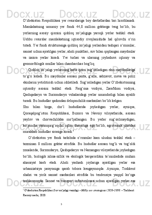 5O‘zbekiston   Respublikasi   yer   resurslariga   boy   davlatlardan   biri   hisoblanadi.
Mamlakatning   umumiy   yer   fondi   44,8   million   gektarga   teng   bo‘lib,   bu
yerlarning   asosiy   qismini   qishloq   xo‘jaligiga   yaroqli   yerlar   tashkil   etadi.
Ushbu   resurslar   mamlakatning   iqtisodiy   rivojlanishida   hal   qiluvchi   o‘rin
tutadi. Yer fondi strukturasiga qishloq xo‘jaligi yerlaridan tashqari o‘rmonlar,
sanoat uchun ajratilgan yerlar, aholi punktlari, suv bilan qoplangan maydonlar
va   zaxira   yerlar   kiradi.   Yer   turlari   va   ularning   joylashuvi   iqlimiy   va
geomorfologik omillar bilan chambarchas bog‘liq.
Qishloq xo‘jaligi yerlarining katta qismi sug‘oriladigan ekin maydonlariga
to‘g‘ri   keladi.   Bu   maydonlar   asosan   paxta,   g‘alla,   sabzavot,   meva   va   poliz
ekinlarini yetishtirish uchun ishlatiladi. Sug‘oriladigan yerlar O‘zbekistonning
iqtisodiy   asosini   tashkil   etadi.   Farg‘ona   vodiysi,   Zarafshon   vodiysi,
Qashqadaryo   va   Surxondaryo   vohalaridagi   yerlar   unumdorligi   bilan   ajralib
turadi. Bu hududlar qadimdan dehqonchilik markazlari bo‘lib kelgan.
Shu   bilan   birga,   cho‘l   hududlarida   joylashgan   yerlar,   ayniqsa,
Qoraqalpog‘iston   Respublikasi,   Buxoro   va   Navoiy   viloyatlarida,   asosan
yaylov   va   chorvachilikka   mo‘ljallangan.   Bu   yerlar   sug‘orilmaydigan,
ko‘pincha   yarimqurg‘oqchil   iqlim   sharoitiga   ega   bo‘lib,   agrotexnik   jihatdan
murakkab hududlar sirasiga kiradi. 2
O‘zbekiston   yer   fondi   tarkibida   o‘rmonlar   kam   ulushni   tashkil   etadi   –
taxminan   8   million   gektar   atrofida.   Bu   hududlar   asosan   tog‘li   va   tog‘oldi
zonalarida, Surxondaryo, Qashqadaryo va Namangan viloyatlarida joylashgan
bo‘lib,   biologik   xilma-xillik   va   ekologik   barqarorlikni   ta’minlashda   muhim
ahamiyat   kasb   etadi.   Aholi   yashash   joylariga   ajratilgan   yerlar   esa
urbanizatsiya   jarayoniga   qarab   tobora   kengaymoqda.   Ayniqsa,   Toshkent
shahri   va   yirik   sanoat   markazlari   atrofida   bu   tendensiya   yaqqol   ko‘zga
tashlanmoqda.   Sanoat   va   transport   infratuzilmasi   uchun   ajratilgan   yerlar   esa
2
  O‘zbekiston Respublikasi Suv xo‘jaligi vazirligi  –  Milliy suv strategiyasi 2020–2030 . – Toshkent: 
Rasmiy nashr, 2020.