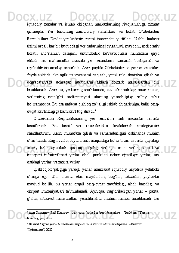 6iqtisodiy   zonalar   va   ishlab   chiqarish   markazlarining   rivojlanishiga   xizmat
qilmoqda.   Yer   fondining   zamonaviy   statistikasi   va   holati   O‘zbekiston
Respublikasi   Davlat   yer   kadastri   tizimi   tomonidan   yuritiladi.   Ushbu   kadastr
tizimi orqali har bir hududdagi yer turlarining joylashuvi, maydoni, meliorativ
holati,   sho‘rlanish   darajasi,   unumdorlik   ko‘rsatkichlari   muntazam   qayd
etiladi.   Bu   ma’lumotlar   asosida   yer   resurslarini   samarali   boshqarish   va
rejalashtirish  amalga oshiriladi. Ayni  paytda O‘zbekistonda  yer resurslaridan
foydalanishda   ekologik   muvozanatni   saqlash,   yerni   rekultivatsiya   qilish   va
degradatsiyaga   uchragan   hududlarni   tiklash   dolzarb   masalalardan   biri
hisoblanadi. Ayniqsa, yerlarning sho‘rlanishi, suv ta’minotidagi muammolar,
yerlarning   noto‘g‘ri   melioratsiyasi   ularning   yaroqliligiga   salbiy   ta’sir
ko‘rsatmoqda. Bu esa nafaqat qishloq xo‘jaligi ishlab chiqarishiga, balki oziq-
ovqat xavfsizligiga ham xavf tug‘diradi. 3
O‘zbekiston   Respublikasining   yer   resurslari   turli   mezonlar   asosida
tasniflanadi.   Bu   tasnif   yer   resurslaridan   foydalanish   strategiyasini
shakllantirish,   ularni   muhofaza   qilish   va   samaradorligini   oshirishda   muhim
o‘rin tutadi. Eng avvalo, foydalanish maqsadiga ko‘ra tasnif asosida quyidagi
asosiy   turlar   ajratiladi:   qishloq   xo‘jaligi   yerlar,   o‘rmon   yerlar,   sanoat   va
transport   infratuzilmasi   yerlar,   aholi   punktlari   uchun   ajratilgan   yerlar,   suv
ostidagi yerlar, va zaxira yerlar. 4
Qishloq   xo‘jaligiga   yaroqli   yerlar   mamlakat   iqtisodiy   hayotida   yetakchi
o‘ringa   ega.   Ular   orasida   ekin   maydonlari,   bog‘lar,   tokzorlar,   yaylovlar
mavjud   bo‘lib,   bu   yerlar   orqali   oziq-ovqat   xavfsizligi,   aholi   bandligi   va
eksport   imkoniyatlari   ta’minlanadi.   Ayniqsa,   sug‘oriladigan   yerlar   –   paxta,
g‘alla,   sabzavot   mahsulotlari   yetishtirishda   muhim   manba   hisoblanadi.   Bu
3
  Aziz Qayumov ,  Said Kadyrov  –  Yer resurslarini boshqarish asoslari . – Toshkent: “Fan va 
texnologiya”, 2019.
4
  Bekzod Yigitaliyev  –  O‘zbekistonning suv resurslari va ularni boshqarish . – Buxoro: 
“Iqtisodiyot”, 2022. 