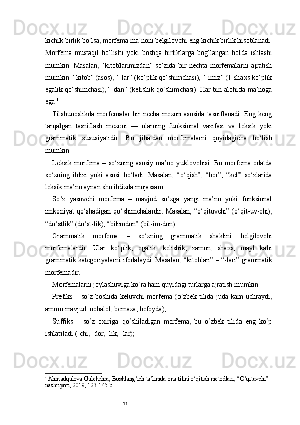 11kichik birlik bo‘lsa, morfema ma’noni belgilovchi eng kichik birlik hisoblanadi.
Morfema   mustaqil   bo‘lishi   yoki   boshqa   birliklarga   bog‘langan   holda   ishlashi
mumkin.   Masalan,   “kitoblarimizdan”   so‘zida   bir   nechta   morfemalarni   ajratish
mumkin: “kitob” (asos), “-lar” (ko‘plik qo‘shimchasi), “-imiz” (1-shaxs ko‘plik
egalik qo‘shimchasi), “-dan” (kelishik qo‘shimchasi). Har biri alohida ma’noga
ega. 4
Tilshunoslikda   morfemalar   bir   necha   mezon   asosida   tasniflanadi.   Eng   keng
tarqalgan   tasniflash   mezoni   —   ularning   funksional   vazifasi   va   leksik   yoki
grammatik   xususiyatidir.   Bu   jihatdan   morfemalarni   quyidagicha   bo‘lish
mumkin:
Leksik   morfema   –   so‘zning   asosiy   ma’no   yuklovchisi.   Bu   morfema   odatda
so‘zning   ildizi   yoki   asosi   bo‘ladi.   Masalan,   “o‘qish”,   “bor”,   “kel”   so‘zlarida
leksik ma’no aynan shu ildizda mujassam.
So‘z   yasovchi   morfema   –   mavjud   so‘zga   yangi   ma’no   yoki   funksional
imkoniyat   qo‘shadigan   qo‘shimchalardir.  Masalan,   “o‘qituvchi”   (o‘qit-uv-chi),
“do‘stlik” (do‘st-lik), “bilimdon” (bil-im-don).
Grammatik   morfema   –   so‘zning   grammatik   shaklini   belgilovchi
morfemalardir.   Ular   ko‘plik,   egalik,   kelishik,   zamon,   shaxs,   mayl   kabi
grammatik kategoriyalarni ifodalaydi. Masalan, “kitoblari” – “-lari” grammatik
morfemadir.
Morfemalarni joylashuviga ko‘ra ham quyidagi turlarga ajratish mumkin:
Prefiks   –   so‘z   boshida   keluvchi   morfema   (o‘zbek   tilida   juda   kam   uchraydi,
ammo mavjud: nohalol, bemaza, befoyda);
Suffiks   –   so‘z   oxiriga   qo‘shiladigan   morfema,   bu   o‘zbek   tilida   eng   ko‘p
ishlatiladi (-chi, -dor, -lik, -lar);
4
  Ahmadqulova Gulchehra ,  Boshlang‘ich ta’limda ona tilini o‘qitish metodlari , “O‘qituvchi” 
nashriyoti, 2019, 123 - 145 - b. 