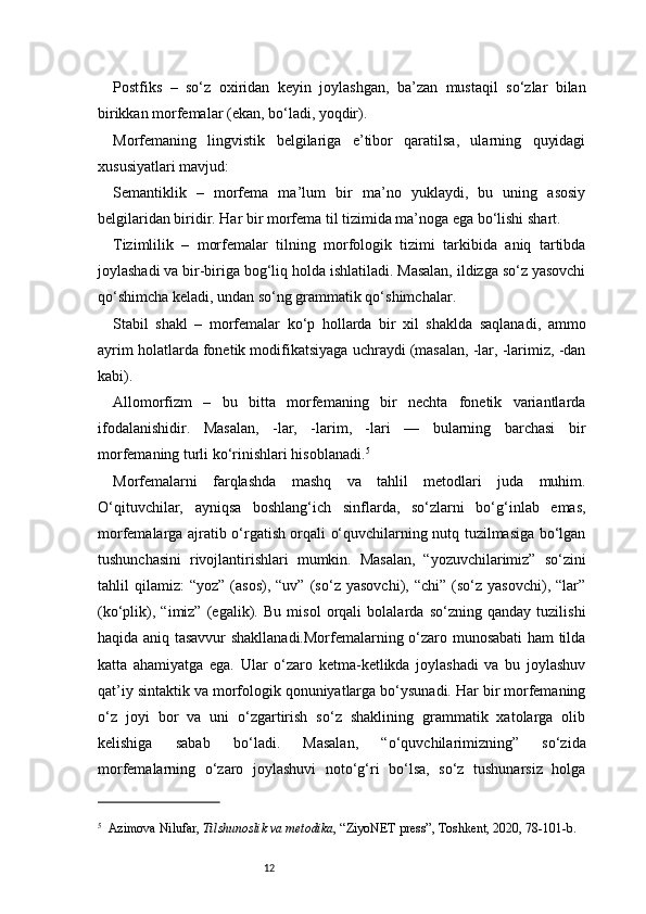 12Postfiks   –   so‘z   oxiridan   keyin   joylashgan,   ba’zan   mustaqil   so‘zlar   bilan
birikkan morfemalar (ekan, bo‘ladi, yoqdir).
Morfemaning   lingvistik   belgilariga   e’tibor   qaratilsa,   ularning   quyidagi
xususiyatlari mavjud:
Semantiklik   –   morfema   ma’lum   bir   ma’no   yuklaydi,   bu   uning   asosiy
belgilaridan biridir. Har bir morfema til tizimida ma’noga ega bo‘lishi shart.
Tizimlilik   –   morfemalar   tilning   morfologik   tizimi   tarkibida   aniq   tartibda
joylashadi va bir-biriga bog‘liq holda ishlatiladi. Masalan, ildizga so‘z yasovchi
qo‘shimcha keladi, undan so‘ng grammatik qo‘shimchalar.
Stabil   shakl   –   morfemalar   ko‘p   hollarda   bir   xil   shaklda   saqlanadi,   ammo
ayrim holatlarda fonetik modifikatsiyaga uchraydi (masalan, -lar, -larimiz, -dan
kabi).
Allomorfizm   –   bu   bitta   morfemaning   bir   nechta   fonetik   variantlarda
ifodalanishidir.   Masalan,   -lar,   -larim,   -lari   —   bularning   barchasi   bir
morfemaning turli ko‘rinishlari hisoblanadi . 5
Morfemalarni   farqlashda   mashq   va   tahlil   metodlari   juda   muhim.
O‘qituvchilar,   ayniqsa   boshlang‘ich   sinflarda,   so‘zlarni   bo‘g‘inlab   emas,
morfemalarga ajratib o‘rgatish orqali o‘quvchilarning nutq tuzilmasiga bo‘lgan
tushunchasini   rivojlantirishlari   mumkin.   Masalan,   “yozuvchilarimiz”   so‘zini
tahlil   qilamiz:   “yoz”   (asos),   “uv”   (so‘z   yasovchi),  “chi”   (so‘z   yasovchi),  “lar”
(ko‘plik),   “imiz”   (egalik).   Bu   misol   orqali   bolalarda   so‘zning   qanday   tuzilishi
haqida aniq tasavvur shakllanadi.Morfemalarning o‘zaro munosabati ham tilda
katta   ahamiyatga   ega.   Ular   o‘zaro   ketma-ketlikda   joylashadi   va   bu   joylashuv
qat’iy sintaktik va morfologik qonuniyatlarga bo‘ysunadi. Har bir morfemaning
o‘z   joyi   bor   va   uni   o‘zgartirish   so‘z   shaklining   grammatik   xatolarga   olib
kelishiga   sabab   bo‘ladi.   Masalan,   “o‘quvchilarimizning”   so‘zida
morfemalarning   o‘zaro   joylashuvi   noto‘g‘ri   bo‘lsa,   so‘z   tushunarsiz   holga
5
    Azimova Nilufar ,  Tilshunoslik va metodika , “ZiyoNET press”, Toshkent, 2020, 78 - 101 - b. 