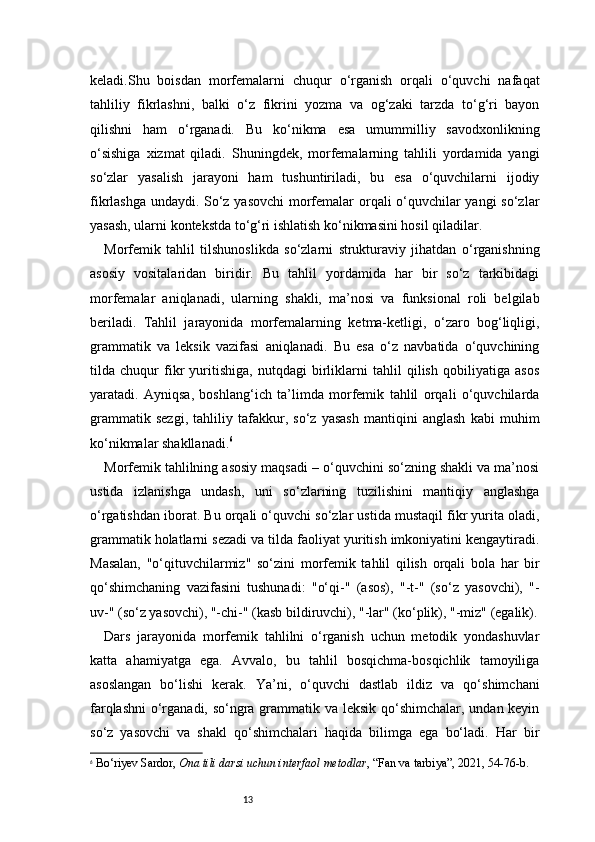 13keladi.Shu   boisdan   morfemalarni   chuqur   o‘rganish   orqali   o‘quvchi   nafaqat
tahliliy   fikrlashni,   balki   o‘z   fikrini   yozma   va   og‘zaki   tarzda   to‘g‘ri   bayon
qilishni   ham   o‘rganadi.   Bu   ko‘nikma   esa   umummilliy   savodxonlikning
o‘sishiga   xizmat   qiladi.   Shuningdek,   morfemalarning   tahlili   yordamida   yangi
so‘zlar   yasalish   jarayoni   ham   tushuntiriladi,   bu   esa   o‘quvchilarni   ijodiy
fikrlashga undaydi. So‘z yasovchi  morfemalar orqali o‘quvchilar yangi  so‘zlar
yasash, ularni kontekstda to‘g‘ri ishlatish ko‘nikmasini hosil qiladilar.
Morfemik   tahlil   tilshunoslikda   so‘zlarni   strukturaviy   jihatdan   o‘rganishning
asosiy   vositalaridan   biridir.   Bu   tahlil   yordamida   har   bir   so‘z   tarkibidagi
morfemalar   aniqlanadi,   ularning   shakli,   ma’nosi   va   funksional   roli   belgilab
beriladi.   Tahlil   jarayonida   morfemalarning   ketma-ketligi,   o‘zaro   bog‘liqligi,
grammatik   va   leksik   vazifasi   aniqlanadi.   Bu   esa   o‘z   navbatida   o‘quvchining
tilda   chuqur   fikr   yuritishiga,   nutqdagi   birliklarni   tahlil   qilish   qobiliyatiga   asos
yaratadi.   Ayniqsa,   boshlang‘ich   ta’limda   morfemik   tahlil   orqali   o‘quvchilarda
grammatik   sezgi,   tahliliy   tafakkur,   so‘z   yasash   mantiqini   anglash   kabi   muhim
ko‘nikmalar shakllanadi. 6
Morfemik tahlilning asosiy maqsadi – o‘quvchini so‘zning shakli va ma’nosi
ustida   izlanishga   undash,   uni   so‘zlarning   tuzilishini   mantiqiy   anglashga
o‘rgatishdan iborat. Bu orqali o‘quvchi so‘zlar ustida mustaqil fikr yurita oladi,
grammatik holatlarni sezadi va tilda faoliyat yuritish imkoniyatini kengaytiradi.
Masalan,   "o‘qituvchilarmiz"   so‘zini   morfemik   tahlil   qilish   orqali   bola   har   bir
qo‘shimchaning   vazifasini   tushunadi:   "o‘qi-"   (asos),   "-t-"   (so‘z   yasovchi),   "-
uv-" (so‘z yasovchi), "-chi-" (kasb bildiruvchi), "-lar" (ko‘plik), "-miz" (egalik).
Dars   jarayonida   morfemik   tahlilni   o‘rganish   uchun   metodik   yondashuvlar
katta   ahamiyatga   ega.   Avvalo,   bu   tahlil   bosqichma-bosqichlik   tamoyiliga
asoslangan   bo‘lishi   kerak.   Ya’ni,   o‘quvchi   dastlab   ildiz   va   qo‘shimchani
farqlashni  o‘rganadi, so‘ngra grammatik va leksik qo‘shimchalar, undan keyin
so‘z   yasovchi   va   shakl   qo‘shimchalari   haqida   bilimga   ega   bo‘ladi.   Har   bir
6
  Bo‘riyev Sardor ,  Ona tili darsi uchun interfaol metodlar , “Fan va tarbiya”, 2021, 54 - 76 - b. 