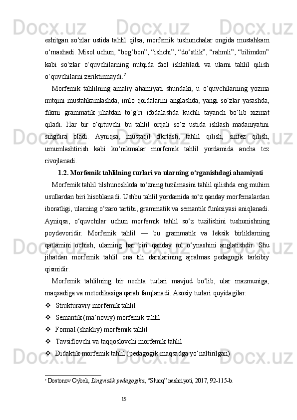 15eshitgan   so‘zlar   ustida   tahlil   qilsa,   morfemik   tushunchalar   ongida   mustahkam
o‘rnashadi. Misol uchun, “bog‘bon”, “ishchi”, “do‘stlik”, “rahmli”, “bilimdon”
kabi   so‘zlar   o‘quvchilarning   nutqida   faol   ishlatiladi   va   ularni   tahlil   qilish
o‘quvchilarni zeriktirmaydi. 7
Morfemik   tahlilning   amaliy   ahamiyati   shundaki,   u   o‘quvchilarning   yozma
nutqini   mustahkamlashda,   imlo   qoidalarini   anglashda,   yangi   so‘zlar   yasashda,
fikrni   grammatik   jihatdan   to‘g‘ri   ifodalashda   kuchli   tayanch   bo‘lib   xizmat
qiladi.   Har   bir   o‘qituvchi   bu   tahlil   orqali   so‘z   ustida   ishlash   madaniyatini
singdira   oladi.   Ayniqsa,   mustaqil   fikrlash,   tahlil   qilish,   sintez   qilish,
umumlashtirish   kabi   ko‘nikmalar   morfemik   tahlil   yordamida   ancha   tez
rivojlanadi.
1.2. Morfemik tahlilning turlari va ularning o‘rganishdagi ahamiyati
Morfemik tahlil tilshunoslikda so‘zning tuzilmasini tahlil qilishda eng muhim
usullardan biri hisoblanadi. Ushbu tahlil yordamida so‘z qanday morfemalardan
iboratligi, ularning o‘zaro tartibi, grammatik va semantik funksiyasi aniqlanadi.
Ayniqsa,   o‘quvchilar   uchun   morfemik   tahlil   so‘z   tuzilishini   tushunishning
poydevoridir.   Morfemik   tahlil   —   bu   grammatik   va   leksik   birliklarning
qatlamini   ochish,   ularning   har   biri   qanday   rol   o‘ynashini   anglatishdir.   Shu
jihatdan   morfemik   tahlil   ona   tili   darslarining   ajralmas   pedagogik   tarkibiy
qismidir.
Morfemik   tahlilning   bir   nechta   turlari   mavjud   bo‘lib,   ular   mazmuniga,
maqsadiga va metodikasiga qarab farqlanadi. Asosiy turlari quyidagilar:
 Strukturaviy morfemik tahlil
 Semantik (ma’noviy) morfemik tahlil
 Formal (shakliy) morfemik tahlil
 Tavsiflovchi va taqqoslovchi morfemik tahlil
 Didaktik morfemik tahlil (pedagogik maqsadga yo‘naltirilgan)
7
  Dostonov Oybek ,  Lingvistik pedagogika , “Sharq” nashriyoti, 2017, 92 - 115 - b. 