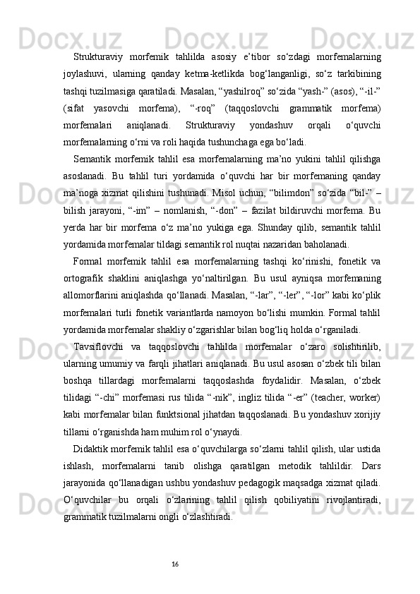 16Strukturaviy   morfemik   tahlilda   asosiy   e’tibor   so‘zdagi   morfemalarning
joylashuvi,   ularning   qanday   ketma-ketlikda   bog‘langanligi,   so‘z   tarkibining
tashqi tuzilmasiga qaratiladi. Masalan, “yashilroq” so‘zida “yash-” (asos), “-il-”
(sifat   yasovchi   morfema),   “-roq”   (taqqoslovchi   grammatik   morfema)
morfemalari   aniqlanadi.   Strukturaviy   yondashuv   orqali   o‘quvchi
morfemalarning o‘rni va roli haqida tushunchaga ega bo‘ladi.
Semantik   morfemik   tahlil   esa   morfemalarning   ma’no   yukini   tahlil   qilishga
asoslanadi.   Bu   tahlil   turi   yordamida   o‘quvchi   har   bir   morfemaning   qanday
ma’noga   xizmat   qilishini   tushunadi.   Misol   uchun,   “bilimdon”   so‘zida   “bil-”   –
bilish   jarayoni,   “-im”   –   nomlanish,   “-don”   –   fazilat   bildiruvchi   morfema.   Bu
yerda   har   bir   morfema   o‘z   ma’no   yukiga   ega.   Shunday   qilib,   semantik   tahlil
yordamida morfemalar tildagi semantik rol nuqtai nazaridan baholanadi.
Formal   morfemik   tahlil   esa   morfemalarning   tashqi   ko‘rinishi,   fonetik   va
ortografik   shaklini   aniqlashga   yo‘naltirilgan.   Bu   usul   ayniqsa   morfemaning
allomorflarini aniqlashda qo‘llanadi. Masalan, “-lar”, “-ler”, “-lor” kabi ko‘plik
morfemalari turli fonetik variantlarda namoyon bo‘lishi mumkin. Formal tahlil
yordamida morfemalar shakliy o‘zgarishlar bilan bog‘liq holda o‘rganiladi.
Tavsiflovchi   va   taqqoslovchi   tahlilda   morfemalar   o‘zaro   solishtirilib,
ularning umumiy va farqli jihatlari aniqlanadi. Bu usul asosan o‘zbek tili bilan
boshqa   tillardagi   morfemalarni   taqqoslashda   foydalidir.   Masalan,   o‘zbek
tilidagi   “-chi”   morfemasi  rus  tilida  “-nik”,  ingliz  tilida  “-er”  (teacher,  worker)
kabi morfemalar bilan funktsional jihatdan taqqoslanadi. Bu yondashuv xorijiy
tillarni o‘rganishda ham muhim rol o‘ynaydi.
Didaktik morfemik tahlil esa o‘quvchilarga so‘zlarni tahlil qilish, ular ustida
ishlash,   morfemalarni   tanib   olishga   qaratilgan   metodik   tahlildir.   Dars
jarayonida qo‘llanadigan ushbu yondashuv pedagogik maqsadga xizmat qiladi.
O‘quvchilar   bu   orqali   o‘zlarining   tahlil   qilish   qobiliyatini   rivojlantiradi,
grammatik tuzilmalarni ongli o‘zlashtiradi. 