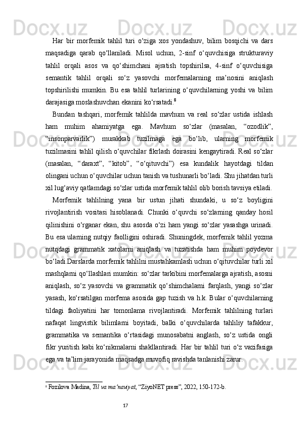 17Har   bir   morfemik   tahlil   turi   o‘ziga   xos   yondashuv,   bilim   bosqichi   va   dars
maqsadiga   qarab   qo‘llaniladi.   Misol   uchun,   2-sinf   o‘quvchisiga   strukturaviy
tahlil   orqali   asos   va   qo‘shimchani   ajratish   topshirilsa,   4-sinf   o‘quvchisiga
semantik   tahlil   orqali   so‘z   yasovchi   morfemalarning   ma’nosini   aniqlash
topshirilishi   mumkin.   Bu   esa   tahlil   turlarining   o‘quvchilarning   yoshi   va   bilim
darajasiga moslashuvchan ekanini ko‘rsatadi. 8
Bundan   tashqari,   morfemik   tahlilda   mavhum   va   real   so‘zlar   ustida   ishlash
ham   muhim   ahamiyatga   ega.   Mavhum   so‘zlar   (masalan,   “ozodlik”,
“insonparvarlik”)   murakkab   tuzilmaga   ega   bo‘lib,   ularning   morfemik
tuzilmasini tahlil qilish o‘quvchilar fikrlash doirasini kengaytiradi. Real so‘zlar
(masalan,   “daraxt”,   “kitob”,   “o‘qituvchi”)   esa   kundalik   hayotdagi   tildan
olingani uchun o‘quvchilar uchun tanish va tushunarli bo‘ladi. Shu jihatdan turli
xil lug‘aviy qatlamdagi so‘zlar ustida morfemik tahlil olib borish tavsiya etiladi.
Morfemik   tahlilning   yana   bir   ustun   jihati   shundaki,   u   so‘z   boyligini
rivojlantirish   vositasi   hisoblanadi.   Chunki   o‘quvchi   so‘zlarning   qanday   hosil
qilinishini   o‘rganar   ekan,  shu   asosda  o‘zi   ham   yangi   so‘zlar   yasashga  urinadi.
Bu esa ularning nutqiy faolligini oshiradi. Shuningdek, morfemik tahlil yozma
nutqdagi   grammatik   xatolarni   aniqlash   va   tuzatishda   ham   muhim   poydevor
bo‘ladi.Darslarda morfemik tahlilni mustahkamlash uchun o‘qituvchilar turli xil
mashqlarni qo‘llashlari mumkin: so‘zlar tarkibini morfemalarga ajratish, asosni
aniqlash,   so‘z   yasovchi   va   grammatik   qo‘shimchalarni   farqlash,   yangi   so‘zlar
yasash, ko‘rsatilgan morfema asosida gap tuzish va h.k. Bular o‘quvchilarning
tildagi   faoliyatini   har   tomonlama   rivojlantiradi.   Morfemik   tahlilning   turlari
nafaqat   lingvistik   bilimlarni   boyitadi,   balki   o‘quvchilarda   tahliliy   tafakkur,
grammatika   va   semantika   o‘rtasidagi   munosabatni   anglash,   so‘z   ustida   ongli
fikr yuritish kabi ko‘nikmalarni shakllantiradi. Har bir tahlil turi o‘z vazifasiga
ega va ta’lim jarayonida maqsadga muvofiq ravishda tanlanishi zarur.
8
  Fozilova Madina ,  Til va ma’naviyat , “ZiyoNET press”, 2022, 150 - 172 - b. 