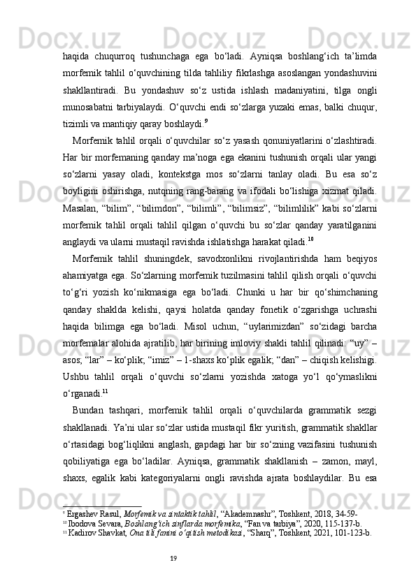 19haqida   chuqurroq   tushunchaga   ega   bo‘ladi.   Ayniqsa   boshlang‘ich   ta’limda
morfemik tahlil  o‘quvchining tilda tahliliy fikrlashga  asoslangan  yondashuvini
shakllantiradi.   Bu   yondashuv   so‘z   ustida   ishlash   madaniyatini,   tilga   ongli
munosabatni   tarbiyalaydi.  O‘quvchi  endi   so‘zlarga  yuzaki  emas,   balki  chuqur,
tizimli va mantiqiy qaray boshlaydi. 9
Morfemik tahlil  orqali o‘quvchilar  so‘z yasash  qonuniyatlarini  o‘zlashtiradi.
Har bir morfemaning qanday ma’noga ega ekanini  tushunish  orqali  ular yangi
so‘zlarni   yasay   oladi,   kontekstga   mos   so‘zlarni   tanlay   oladi.   Bu   esa   so‘z
boyligini   oshirishga,   nutqning   rang-barang   va   ifodali   bo‘lishiga   xizmat   qiladi.
Masalan,  “bilim”,  “bilimdon”,  “bilimli”,  “bilimsiz”,   “bilimlilik”  kabi  so‘zlarni
morfemik   tahlil   orqali   tahlil   qilgan   o‘quvchi   bu   so‘zlar   qanday   yaratilganini
anglaydi va ularni mustaqil ravishda ishlatishga harakat qiladi. 10
Morfemik   tahlil   shuningdek,   savodxonlikni   rivojlantirishda   ham   beqiyos
ahamiyatga ega. So‘zlarning morfemik tuzilmasini tahlil qilish orqali o‘quvchi
to‘g‘ri   yozish   ko‘nikmasiga   ega   bo‘ladi.   Chunki   u   har   bir   qo‘shimchaning
qanday   shaklda   kelishi,   qaysi   holatda   qanday   fonetik   o‘zgarishga   uchrashi
haqida   bilimga   ega   bo‘ladi.   Misol   uchun,   “uylarimizdan”   so‘zidagi   barcha
morfemalar alohida ajratilib, har  birining imloviy shakli  tahlil qilinadi:  “uy” –
asos; “lar” – ko‘plik; “imiz” – 1-shaxs ko‘plik egalik; “dan” – chiqish kelishigi.
Ushbu   tahlil   orqali   o‘quvchi   so‘zlarni   yozishda   xatoga   yo‘l   qo‘ymaslikni
o‘rganadi. 11
Bundan   tashqari,   morfemik   tahlil   orqali   o‘quvchilarda   grammatik   sezgi
shakllanadi. Ya’ni ular so‘zlar ustida mustaqil fikr yuritish, grammatik shakllar
o‘rtasidagi   bog‘liqlikni   anglash,   gapdagi   har   bir   so‘zning   vazifasini   tushunish
qobiliyatiga   ega   bo‘ladilar.   Ayniqsa,   grammatik   shakllanish   –   zamon,   mayl,
shaxs,   egalik   kabi   kategoriyalarni   ongli   ravishda   ajrata   boshlaydilar.   Bu   esa
9
  Ergashev Rasul ,  Morfemik va sintaktik tahlil , “Akademnashr”, Toshkent, 2018, 34 - 59 -
10
  Ibodova Sevara ,  Boshlang‘ich sinflarda morfemika , “Fan va tarbiya”, 2020, 115 - 137 - b.
11
  Kadirov Shavkat ,  Ona tili fanini o‘qitish metodikasi , “Sharq”, Toshkent, 2021, 101 - 123 - b. 