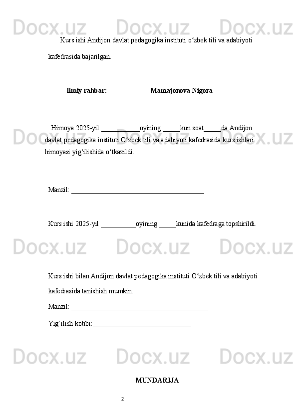 2        Kurs ishi Andijon davlat pedagogika instituti o zbek tili va adabiyotiʻ  
kafedrasida bajarilgan. 
 
Ilmiy rahbar:                           Mamajonova Nigora
 
     Himoya 2025-yil ___________oyining _____kun soat_____da Andijon 
davlat   pedagogika instituti O zbek tili va adabiyoti kafedrasida kurs ishlari 	
ʻ
himoyasi   yig‘ilishida o tkazildi. 	
ʻ
 
Manzil: ______________________________________ 
 
Kurs ishi 2025-yil __________oyining _____kunida kafedraga topshirildi. 
 
 
Kurs ishi bilan Andijon davlat pedagogika instituti O zbek tili va adabiyoti	
ʻ  
kafedrasida tanishish mumkin.  
Manzil: _______________________________________  
Yig‘ilish kotibi:____________________________ 
MUNDARIJA 