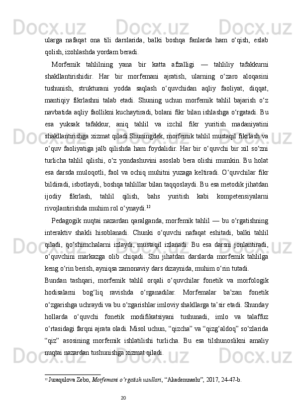 20ularga   nafaqat   ona   tili   darslarida,   balki   boshqa   fanlarda   ham   o‘qish,   eslab
qolish, izohlashda yordam beradi.
Morfemik   tahlilning   yana   bir   katta   afzalligi   —   tahliliy   tafakkurni
shakllantirishidir.   Har   bir   morfemani   ajratish,   ularning   o‘zaro   aloqasini
tushunish,   strukturani   yodda   saqlash   o‘quvchidan   aqliy   faoliyat,   diqqat,
mantiqiy   fikrlashni   talab   etadi.   Shuning   uchun   morfemik   tahlil   bajarish   o‘z
navbatida aqliy faollikni kuchaytiradi, bolani fikr bilan ishlashga o‘rgatadi. Bu
esa   yuksak   tafakkur,   aniq   tahlil   va   izchil   fikr   yuritish   madaniyatini
shakllantirishga xizmat qiladi.Shuningdek, morfemik tahlil mustaqil fikrlash va
o‘quv   faoliyatiga   jalb   qilishda   ham   foydalidir.   Har   bir   o‘quvchi   bir   xil   so‘zni
turlicha   tahlil   qilishi,   o‘z   yondashuvini   asoslab   bera   olishi   mumkin.   Bu   holat
esa   darsda  muloqotli,  faol  va  ochiq   muhitni  yuzaga   keltiradi.  O‘quvchilar   fikr
bildiradi, isbotlaydi, boshqa tahlillar bilan taqqoslaydi. Bu esa metodik jihatdan
ijodiy   fikrlash,   tahlil   qilish,   bahs   yuritish   kabi   kompetensiyalarni
rivojlantirishda muhim rol o‘ynaydi. 12
Pedagogik nuqtai   nazardan  qaralganda,  morfemik  tahlil  —  bu o‘rgatishning
interaktiv   shakli   hisoblanadi.   Chunki   o‘quvchi   nafaqat   eshitadi,   balki   tahlil
qiladi,   qo‘shimchalarni   izlaydi,   mustaqil   izlanadi.   Bu   esa   darsni   jonlantiradi,
o‘quvchini   markazga   olib   chiqadi.   Shu   jihatdan   darslarda   morfemik   tahlilga
keng o‘rin berish, ayniqsa zamonaviy dars dizaynida, muhim o‘rin tutadi.
Bundan   tashqari,   morfemik   tahlil   orqali   o‘quvchilar   fonetik   va   morfologik
hodisalarni   bog‘liq   ravishda   o‘rganadilar.   Morfemalar   ba’zan   fonetik
o‘zgarishga uchraydi va bu o‘zgarishlar imloviy shakllarga ta’sir etadi. Shunday
hollarda   o‘quvchi   fonetik   modifikatsiyani   tushunadi,   imlo   va   talaffuz
o‘rtasidagi farqni ajrata oladi. Misol uchun, “qizcha” va “qizg‘aldoq” so‘zlarida
“qiz”   asosining   morfemik   ishlatilishi   turlicha.   Bu   esa   tilshunoslikni   amaliy
nuqtai nazardan tushunishga xizmat qiladi.
12
  Juraqulova Zebo ,  Morfemani o‘rgatish usullari , “Akademnashr”, 2017, 24 - 47 - b. 