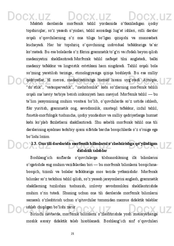 21Maktab   darslarida   morfemik   tahlil   yordamida   o‘tkaziladigan   ijodiy
topshiriqlar,   so‘z   yasash   o‘yinlari,   tahlil   asosidagi   lug‘at   ishlari,   rolli   darslar
orqali   o‘quvchilarning   o‘z   ona   tiliga   bo‘lgan   qiziqishi   va   munosabati
kuchayadi.   Har   bir   topshiriq   o‘quvchining   individual   tafakkuriga   ta’sir
ko‘rsatadi. Bu esa bolalarda o‘z fikrini grammatik to‘g‘ri va ifodali bayon qilish
madaniyatini   shakllantiradi.Morfemik   tahlil   nafaqat   tilni   anglatadi,   balki
madaniy   tafakkur   va   lingvistik   estetikani   ham   singdiradi.   Tahlil   orqali   bola
so‘zning   yaratilish   tarixiga,   etimologiyasiga   qiziqa   boshlaydi.   Bu   esa   milliy
qadriyatlar,   til   merosi,   madaniyatimizga   hurmat   hissini   uyg‘otadi.   Ayniqsa,
“do‘stlik”,   “vatanparvarlik”,   “mehribonlik”   kabi   so‘zlarning   morfemik   tahlili
orqali ma’naviy tarbiya berish imkoniyati ham mavjud. Morfemik tahlil — bu
ta’lim   jarayonining   muhim   vositasi   bo‘lib,   o‘quvchilarda   so‘z   ustida   ishlash,
fikr   yuritish,   grammatik   ong,   savodxonlik,   mustaqil   tafakkur,   izchil   tahlil,
fonetik-morfologik tushuncha, ijodiy yondashuv va milliy qadriyatlarga hurmat
kabi   ko‘plab   fazilatlarni   shakllantiradi.   Shu   sababli   morfemik   tahlil   ona   tili
darslarining ajralmas tarkibiy qismi sifatida barcha bosqichlarda o‘z o‘rniga ega
bo‘lishi lozim.
1.3. Ona tili darslarida morfemik bilimlarni o‘zlashtirishga qo‘yiladigan
didaktik talablar
Boshlang‘ich   sinflarda   o‘quvchilarga   tilshunoslikning   ilk   bilimlarini
o‘rgatishda eng muhim vazifalardan biri — bu morfemik bilimlarni bosqichma-
bosqich,   tizimli   va   bolalar   tafakkuriga   mos   tarzda   yetkazishdir.   Morfemik
bilimlar so‘z tarkibini tahlil qilish, so‘z yasash jarayonlarini anglash, grammatik
shakllarning   tuzilishini   tushunish,   imloviy   savodxonlikni   shakllantirishda
muhim   o‘rin   tutadi.   Shuning   uchun   ona   tili   darslarida   morfemik   bilimlarni
samarali   o‘zlashtirish   uchun   o‘qituvchilar   tomonidan   maxsus   didaktik   talablar
ishlab chiqilgan bo‘lishi zarur.
Birinchi   navbatda,   morfemik   bilimlarni   o‘zlashtirishda   yosh   xususiyatlariga
moslik   asosiy   didaktik   talab   hisoblanadi.   Boshlang‘ich   sinf   o‘quvchilari 