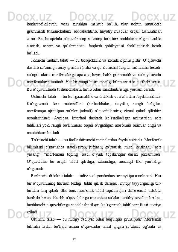 22konkret-fikrlovchi   yosh   guruhiga   mansub   bo‘lib,   ular   uchun   murakkab
grammatik   tushunchalarni   soddalashtirib,   hayotiy   misollar   orqali   tushuntirish
zarur.   Bu   bosqichda   o‘quvchining   so‘zning   tarkibini   soddalashtirilgan   usulda
ajratish,   asosni   va   qo‘shimchani   farqlash   qobiliyatini   shakllantirish   kerak
bo‘ladi.
Ikkinchi   muhim   talab   —   bu   bosqichlilik   va   izchillik   prinsipidir.   O‘qituvchi
dastlab so‘zning asosiy qismlari (ildiz va qo‘shimcha) haqida tushuncha beradi,
so‘ngra ularni morfemalarga ajratadi, keyinchalik grammatik va so‘z yasovchi
morfemalarni tanitadi. Har bir yangi bilim avvalgi bilim asosida qurilishi zarur.
Bu o‘quvchilarda tushunchalarni tartib bilan shakllantirishga yordam beradi.
Uchinchi talab — bu ko‘rgazmalilik va didaktik vositalardan foydalanishdir.
Ko‘rgazmali   dars   materiallari   (kartochkalar,   slaydlar,   rangli   belgilar,
morfemaga   ajratilgan   so‘zlar   jadvali)   o‘quvchilarning   vizual   qabul   qilishini
osonlashtiradi.   Ayniqsa,   interfaol   doskada   ko‘rsatiladigan   animatsion   so‘z
tahlillari  yoki  rangli  bo‘linmalar  orqali  o‘rgatilgan morfemik bilimlar  ongli  va
mustahkam bo‘ladi.
To‘rtinchi talab — bu faollashtiruvchi metodlardan foydalanishdir. Morfemik
bilimlarni   o‘rgatishda   savol-javob,   juftlash,   ko‘rsatish,   misol   keltirish,   “so‘z
yasang”,   “morfemani   toping”   kabi   o‘yinli   topshiriqlar   darsni   jonlantiradi.
O‘quvchilar   bu   orqali   tahlil   qilishga,   izlanishga,   mustaqil   fikr   yuritishga
o‘rganadi.
Beshinchi didaktik talab — individual yondashuv tamoyiliga asoslanadi. Har
bir  o‘quvchining fikrlash tezligi, tahlil  qilish darajasi,  nutqiy tayyorgarligi  bir-
biridan   farq   qiladi.   Shu   bois   morfemik   tahlil   topshiriqlari   differensial   uslubda
tuzilishi kerak. Kuchli o‘quvchilarga murakkab so‘zlar, tahliliy savollar berilsa,
boshlovchi o‘quvchilarga soddalashtirilgan, ko‘rgazmali tahlil vazifalari tavsiya
etiladi.
Oltinchi   talab   —   bu   nutqiy   faoliyat   bilan   bog‘liqlik   prinsipidir.   Morfemik
bilimlar   izchil   bo‘lishi   uchun   o‘quvchilar   tahlil   qilgan   so‘zlarni   og‘zaki   va 