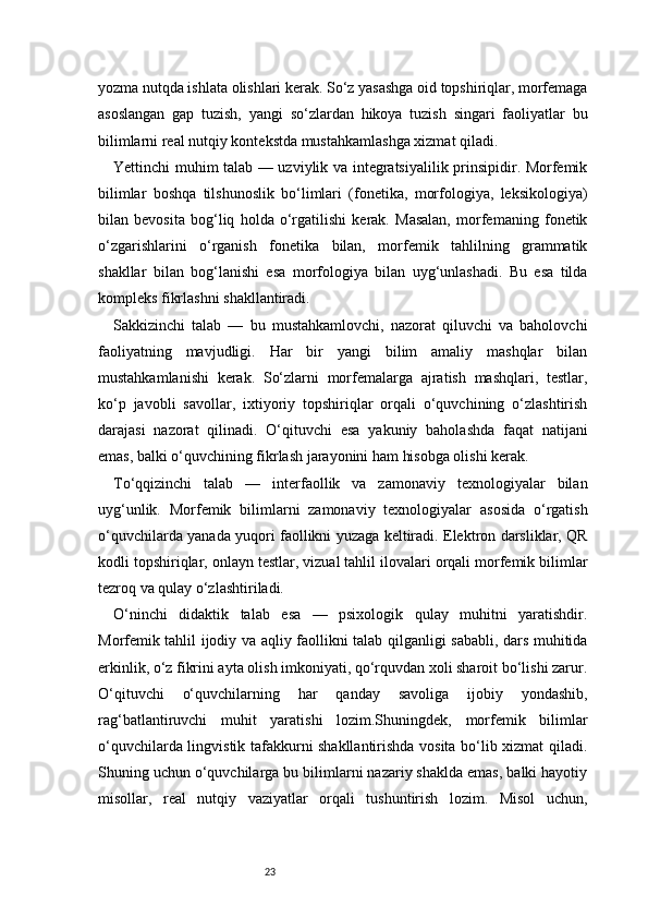 23yozma nutqda ishlata olishlari kerak. So‘z yasashga oid topshiriqlar, morfemaga
asoslangan   gap   tuzish,   yangi   so‘zlardan   hikoya   tuzish   singari   faoliyatlar   bu
bilimlarni real nutqiy kontekstda mustahkamlashga xizmat qiladi.
Yettinchi muhim talab — uzviylik va integratsiyalilik prinsipidir. Morfemik
bilimlar   boshqa   tilshunoslik   bo‘limlari   (fonetika,   morfologiya,   leksikologiya)
bilan   bevosita   bog‘liq   holda   o‘rgatilishi   kerak.   Masalan,   morfemaning   fonetik
o‘zgarishlarini   o‘rganish   fonetika   bilan,   morfemik   tahlilning   grammatik
shakllar   bilan   bog‘lanishi   esa   morfologiya   bilan   uyg‘unlashadi.   Bu   esa   tilda
kompleks fikrlashni shakllantiradi.
Sakkizinchi   talab   —   bu   mustahkamlovchi,   nazorat   qiluvchi   va   baholovchi
faoliyatning   mavjudligi.   Har   bir   yangi   bilim   amaliy   mashqlar   bilan
mustahkamlanishi   kerak.   So‘zlarni   morfemalarga   ajratish   mashqlari,   testlar,
ko‘p   javobli   savollar,   ixtiyoriy   topshiriqlar   orqali   o‘quvchining   o‘zlashtirish
darajasi   nazorat   qilinadi.   O‘qituvchi   esa   yakuniy   baholashda   faqat   natijani
emas, balki o‘quvchining fikrlash jarayonini ham hisobga olishi kerak.
To‘qqizinchi   talab   —   interfaollik   va   zamonaviy   texnologiyalar   bilan
uyg‘unlik.   Morfemik   bilimlarni   zamonaviy   texnologiyalar   asosida   o‘rgatish
o‘quvchilarda yanada yuqori faollikni yuzaga keltiradi. Elektron darsliklar, QR
kodli topshiriqlar, onlayn testlar, vizual tahlil ilovalari orqali morfemik bilimlar
tezroq va qulay o‘zlashtiriladi.
O‘ninchi   didaktik   talab   esa   —   psixologik   qulay   muhitni   yaratishdir.
Morfemik tahlil ijodiy va aqliy faollikni talab qilganligi sababli, dars muhitida
erkinlik, o‘z fikrini ayta olish imkoniyati, qo‘rquvdan xoli sharoit bo‘lishi zarur.
O‘qituvchi   o‘quvchilarning   har   qanday   savoliga   ijobiy   yondashib,
rag‘batlantiruvchi   muhit   yaratishi   lozim.Shuningdek,   morfemik   bilimlar
o‘quvchilarda lingvistik tafakkurni shakllantirishda vosita bo‘lib xizmat qiladi.
Shuning uchun o‘quvchilarga bu bilimlarni nazariy shaklda emas, balki hayotiy
misollar,   real   nutqiy   vaziyatlar   orqali   tushuntirish   lozim.   Misol   uchun, 