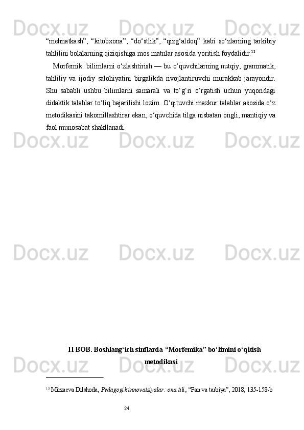 24“mehnatkash”,   “kitobxona”,   “do‘stlik”,   “qizg‘aldoq”   kabi   so‘zlarning   tarkibiy
tahlilini bolalarning qiziqishiga mos matnlar asosida yoritish foydalidir. 13
Morfemi k   bilimlarni o‘zlashtirish — bu o‘quvchilarning nutqiy, grammatik,
tahliliy   va   ijodiy   salohiyatini   birgalikda   rivojlantiruvchi   murakkab   jarayondir.
Shu   sababli   ushbu   bilimlarni   samarali   va   to‘g‘ri   o‘rgatish   uchun   yuqoridagi
didaktik talablar to‘liq bajarilishi lozim. O‘qituvchi mazkur talablar asosida o‘z
metodikasini takomillashtirar ekan, o‘quvchida tilga nisbatan ongli, mantiqiy va
faol munosabat shakllanadi.
II BOB. Boshlang‘ich sinflarda “Morfemika” bo‘limini o‘qitish
metodikasi
13
  Mirzaeva Dilshoda ,  Pedagogik innovatsiyalar: ona tili , “Fan va tarbiya”, 2018, 135 - 158 - b 