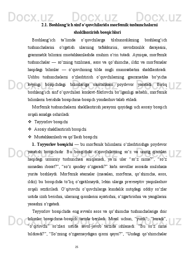 252.1. Boshlang‘ich sinf o‘quvchilarida morfemik tushunchalarni
shakllantirish bosqichlari
Boshlang‘ich   ta’limda   o‘quvchilarga   tilshunoslikning   boshlang‘ich
tushunchalarini   o‘rgatish   ularning   tafakkurini,   savodxonlik   darajasini,
grammatik   bilimini   mustahkamlashda   muhim   o‘rin   tutadi.   Ayniqsa,   morfemik
tushunchalar   —   so‘zning   tuzilmasi,   asos   va   qo‘shimcha,   ildiz   va   morfemalar
haqidagi   bilimlar   —   o‘quvchining   tilda   ongli   munosabatini   shakllantiradi.
Ushbu   tushunchalarni   o‘zlashtirish   o‘quvchilarning   grammatika   bo‘yicha
keyingi   bosqichdagi   bilimlariga   mustahkam   poydevor   yaratadi.   Biroq
boshlang‘ich sinf o‘quvchilari konkret-fikrlovchi bo‘lganligi sababli, morfemik
bilimlarni berishda bosqichma-bosqich yondashuv talab etiladi.
Morfemik tushunchalarni shakllantirish jarayoni quyidagi uch asosiy bosqich
orqali amalga oshiriladi:
 Tayyorlov bosqichi
 Asosiy shakllantirish bosqichi
 Mustahkamlash va qo‘llash bosqichi
1.  Tayyorlov   bosqichi   —   bu  morfemik   bilimlarni   o‘zlashtirishga   poydevor
yaratish   bosqichidir.   Bu   bosqichda   o‘quvchilarning   so‘z   va   uning   qismlari
haqidagi   umumiy   tushunchasi   aniqlanadi,   ya’ni   ular   “so‘z   nima?”,   “so‘z
nimadan   iborat?”,   “so‘z   qanday   o‘zgaradi?”   kabi   savollar   asosida   mulohaza
yurita   boshlaydi.   Morfemik   atamalar   (masalan,   morfema,   qo‘shimcha,   asos,
ildiz)   bu   bosqichda   to‘liq   o‘rgatilmaydi,   lekin   ularga   prereseptiv   yaqinlashuv
orqali   sezdiriladi.   O‘qituvchi   o‘quvchilarga   kundalik   nutqdagi   oddiy   so‘zlar
ustida izoh berishni, ularning qismlarini ajratishni, o‘zgartirishni va yangilarini
yasashni o‘rgatadi.
Tayyorlov   bosqichida   eng   avvalo   asos   va   qo‘shimcha   tushunchalariga   doir
bilimlar   bosqichma-bosqich   tarzda   beriladi.   Misol   uchun,   “yurdi”,   “boradi”,
“o‘qituvchi”   so‘zlari   ustida   savol-javob   tarzida   ishlanadi:   “Bu   so‘z   nima
bildiradi?”,   “So‘zning   o‘zgarmaydigan   qismi   qaysi?”,   “Undagi   qo‘shimchalar 