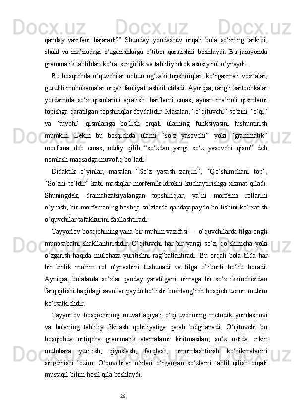 26qanday   vazifani   bajaradi?”   Shunday   yondashuv   orqali   bola   so‘zning   tarkibi,
shakl   va   ma’nodagi   o‘zgarishlarga   e’tibor   qaratishni   boshlaydi.   Bu   jarayonda
grammatik tahlildan ko‘ra, sezgirlik va tahliliy idrok asosiy rol o‘ynaydi.
Bu  bosqichda  o‘quvchilar   uchun og‘zaki   topshiriqlar,  ko‘rgazmali   vositalar,
guruhli muhokamalar orqali faoliyat tashkil etiladi. Ayniqsa, rangli kartochkalar
yordamida   so‘z   qismlarini   ajratish,   harflarni   emas,   aynan   ma’noli   qismlarni
topishga qaratilgan topshiriqlar foydalidir. Masalan, “o‘qituvchi” so‘zini “o‘qi”
va   “tuvchi”   qismlariga   bo‘lish   orqali   ularning   funksiyasini   tushuntirish
mumkin.   Lekin   bu   bosqichda   ularni   “so‘z   yasovchi”   yoki   “grammatik”
morfema   deb   emas,   oddiy   qilib   “so‘zdan   yangi   so‘z   yasovchi   qism”   deb
nomlash maqsadga muvofiq bo‘ladi.
Didaktik   o‘yinlar,   masalan   “So‘z   yasash   zanjiri”,   “Qo‘shimchani   top”,
“So‘zni  to‘ldir” kabi mashqlar  morfemik idrokni kuchaytirishga xizmat  qiladi.
Shuningdek,   dramatizatsiyalangan   topshiriqlar,   ya’ni   morfema   rollarini
o‘ynash, bir morfemaning boshqa so‘zlarda qanday paydo bo‘lishini ko‘rsatish
o‘quvchilar tafakkurini faollashtiradi.
Tayyorlov bosqichining yana bir muhim vazifasi — o‘quvchilarda tilga ongli
munosabatni   shakllantirishdir.   O‘qituvchi   har   bir   yangi   so‘z,   qo‘shimcha   yoki
o‘zgarish   haqida   mulohaza   yuritishni   rag‘batlantiradi.   Bu   orqali   bola   tilda   har
bir   birlik   muhim   rol   o‘ynashini   tushunadi   va   tilga   e’tiborli   bo‘lib   boradi.
Ayniqsa,   bolalarda   so‘zlar   qanday   yaratilgani,   nimaga   bir   so‘z   ikkinchisidan
farq qilishi haqidagi savollar paydo bo‘lishi boshlang‘ich bosqich uchun muhim
ko‘rsatkichdir.
Tayyorlov   bosqichining   muvaffaqiyati   o‘qituvchining   metodik   yondashuvi
va   bolaning   tahliliy   fikrlash   qobiliyatiga   qarab   belgilanadi.   O‘qituvchi   bu
bosqichda   ortiqcha   grammatik   atamalarni   kiritmasdan,   so‘z   ustida   erkin
mulohaza   yuritish,   qiyoslash,   farqlash,   umumlashtirish   ko‘nikmalarini
singdirishi   lozim.   O‘quvchilar   o‘zlari   o‘rgangan   so‘zlarni   tahlil   qilish   orqali
mustaqil bilim hosil qila boshlaydi. 