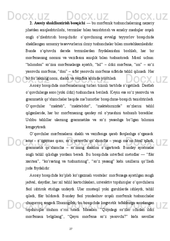272. Asosiy shakllantirish bosqichi   — bu morfemik tushunchalarning nazariy
jihatdan aniqlashtirilishi, terminlar bilan tanishtirish va amaliy mashqlar orqali
ongli   o‘zlashtirish   bosqichidir.   o‘quvchining   avvalgi   tayyorlov   bosqichida
shakllangan umumiy tasavvurlarini ilmiy tushunchalar bilan mustahkamlashdir.
Bunda   o‘qituvchi   darsda   terminlardan   foydalanishni   boshlab,   har   bir
morfemaning   nomini   va   vazifasini   aniqlik   bilan   tushuntiradi.   Misol   uchun:
“bilimdon”   so‘zini   morfemalarga   ajratib,   “bil”   –   ildiz   morfema,   “im”   –   so‘z
yasovchi morfema, “don” – sifat yasovchi morfema sifatida tahlil qilinadi. Har
bir bo‘lakning nomi, shakli va vazifasi alohida yoritiladi.
Asosiy bosqichda morfemalarning turlari tizimli tartibda o‘rgatiladi. Dastlab
o‘quvchilarga asos (yoki ildiz) tushunchasi beriladi. Keyin esa so‘z yasovchi va
grammatik qo‘shimchalar haqida ma’lumotlar bosqichma-bosqich tanishtiriladi.
O‘quvchilar   “maktab”,   “maktabdor”,   “maktabimizda”   so‘zlarini   tahlil
qilganlarida,   har   bir   morfemaning   qanday   rol   o‘ynashini   tushunib   boradilar.
Ushbu   tahlillar   ularning   grammatika   va   so‘z   yasashga   bo‘lgan   bilimini
kengaytiradi.
O‘quvchilar   morfemalarni   shakli   va   vazifasiga   qarab   farqlashga   o‘rganadi:
asos  – o‘zgarmas  qism;  so‘z  yasovchi  qo‘shimcha  – yangi  ma’no hosil  qiladi;
grammatik   qo‘shimcha   –   so‘zning   shaklini   o‘zgartiradi.   Bunday   ajratmalar
ongli   tahlil   qilishga   yordam   beradi.   Bu   bosqichda   interfaol   metodlar   —   “fikr
xaritasi”,   “ko‘rsating   va   tushuntiring”,   “so‘z   yasang”   kabi   usullarni   qo‘llash
juda foydalidir.
Asosiy bosqichda ko‘plab ko‘rgazmali vositalar: morfemaga ajratilgan rangli
jadval, slaydlar, har xil tahlil kartochkalari, interaktiv topshiriqlar o‘quvchilarni
faol   ishtirok   etishga   undaydi.   Ular   mustaqil   yoki   guruhlarda   ishlaydi,   tahlil
qiladi,   fikr   bildiradi.   Bunday   faol   yondashuv   orqali   morfemik   tushunchalar
chuqurroq   singadi.Shuningdek,   bu   bosqichda   lingvistik   tafakkurga   asoslangan
topshiriqlar   muhim   o‘rin   tutadi.   Masalan:   “Quyidagi   so‘zlar   ichidan   ildiz
morfemani   belgilang”,   “Qaysi   morfema   so‘z   yasovchi?”   kabi   savollar 