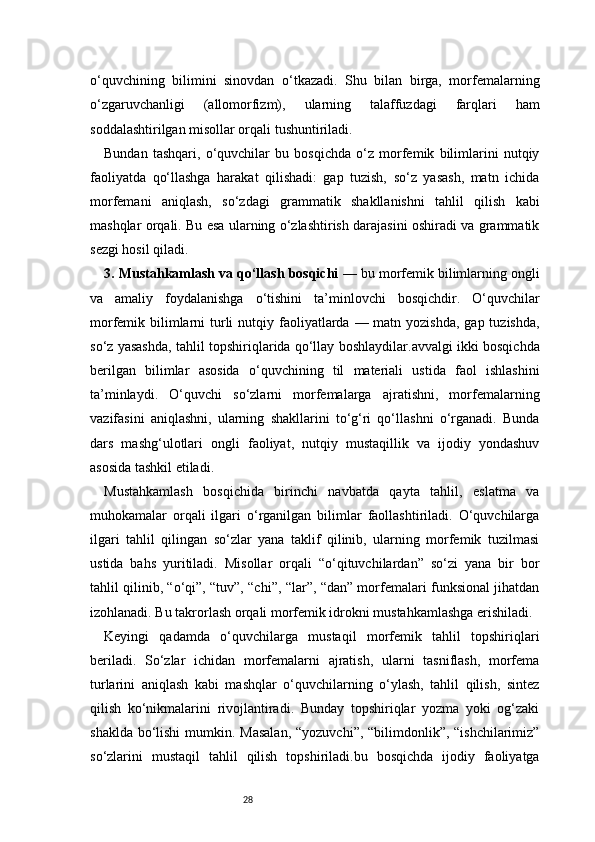 28o‘quvchining   bilimini   sinovdan   o‘tkazadi.   Shu   bilan   birga,   morfemalarning
o‘zgaruvchanligi   (allomorfizm),   ularning   talaffuzdagi   farqlari   ham
soddalashtirilgan misollar orqali tushuntiriladi.
Bundan   tashqari,   o‘quvchilar   bu   bosqichda   o‘z   morfemik   bilimlarini   nutqiy
faoliyatda   qo‘llashga   harakat   qilishadi:   gap   tuzish,   so‘z   yasash,   matn   ichida
morfemani   aniqlash,   so‘zdagi   grammatik   shakllanishni   tahlil   qilish   kabi
mashqlar orqali. Bu esa ularning o‘zlashtirish darajasini oshiradi va grammatik
sezgi hosil qiladi.
3. Mustahkamlash va qo‘llash bosqichi  — bu morfemik bilimlarning ongli
va   amaliy   foydalanishga   o‘tishini   ta’minlovchi   bosqichdir.   O‘quvchilar
morfemik bilimlarni  turli  nutqiy faoliyatlarda — matn yozishda,  gap tuzishda,
so‘z yasashda, tahlil topshiriqlarida qo‘llay boshlaydilar.avvalgi ikki bosqichda
berilgan   bilimlar   asosida   o‘quvchining   til   materiali   ustida   faol   ishlashini
ta’minlaydi.   O‘quvchi   so‘zlarni   morfemalarga   ajratishni,   morfemalarning
vazifasini   aniqlashni,   ularning   shakllarini   to‘g‘ri   qo‘llashni   o‘rganadi.   Bunda
dars   mashg‘ulotlari   ongli   faoliyat,   nutqiy   mustaqillik   va   ijodiy   yondashuv
asosida tashkil etiladi.
Mustahkamlash   bosqichida   birinchi   navbatda   qayta   tahlil,   eslatma   va
muhokamalar   orqali   ilgari   o‘rganilgan   bilimlar   faollashtiriladi.   O‘quvchilarga
ilgari   tahlil   qilingan   so‘zlar   yana   taklif   qilinib,   ularning   morfemik   tuzilmasi
ustida   bahs   yuritiladi.   Misollar   orqali   “o‘qituvchilardan”   so‘zi   yana   bir   bor
tahlil qilinib, “o‘qi”, “tuv”, “chi”, “lar”, “dan” morfemalari funksional jihatdan
izohlanadi. Bu takrorlash orqali morfemik idrokni mustahkamlashga erishiladi.
Keyingi   qadamda   o‘quvchilarga   mustaqil   morfemik   tahlil   topshiriqlari
beriladi.   So‘zlar   ichidan   morfemalarni   ajratish,   ularni   tasniflash,   morfema
turlarini   aniqlash   kabi   mashqlar   o‘quvchilarning   o‘ylash,   tahlil   qilish,   sintez
qilish   ko‘nikmalarini   rivojlantiradi.   Bunday   topshiriqlar   yozma   yoki   og‘zaki
shaklda bo‘lishi  mumkin. Masalan,  “yozuvchi”, “bilimdonlik”, “ishchilarimiz”
so‘zlarini   mustaqil   tahlil   qilish   topshiriladi.bu   bosqichda   ijodiy   faoliyatga 