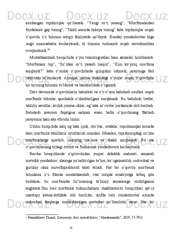 29asoslangan   topshiriqlar   qo‘llanadi.   “Yangi   so‘z   yasang”,   “Morfemalardan
foydalanib gap tuzing”, “Tahlil asosida  hikoya tuzing” kabi  topshiriqlar orqali
o‘quvchi   o‘z   bilimini   nutqiy   faoliyatda   qo‘llaydi.   Bunday   yondashuvlar   tilga
ongli   munosabatni   kuchaytiradi,   til   tizimini   tushunish   orqali   savodxonlikni
rivojlantiradi. 14
Mustahkamlash   bosqichida   o‘yin   texnologiyalari   ham   samarali   hisoblanadi.
“Morfemani   top”,   “So‘zdan   so‘z   yasash   zanjiri”,   “Kim   ko‘proq   morfema
aniqlaydi?”   kabi   o‘yinlar   o‘quvchilarda   qiziqishni   oshiradi,   jarayonga   faol
ishtirokni   ta’minlaydi.   Ayniqsa,   jamoa   shaklidagi   o‘yinlar   orqali   o‘quvchilar
bir-birining bilimini to‘ldiradi va hamkorlikda o‘rganadi.
Dars davomida o‘quvchilarni baholash va o‘z-o‘zini baholash usullari orqali
morfemik   bilimlar   qanchalik   o‘zlashtirilgani   aniqlanadi.   Bu   baholash   testlar,
tahliliy savollar, kichik yozma ishlar, og‘zaki so‘rovlar yordamida olib boriladi.
Baholash   jarayoni   faqatgina   natijani   emas,   balki   o‘quvchining   fikrlash
jarayonini ham aks ettirishi lozim.
Ushbu  bosqichda  xalq  og‘zaki  ijodi, she’rlar, ertaklar, topishmoqlar   asosida
ham morfemik tahlillarni uyushtirish mumkin. Masalan, topishmoqdagi so‘zlar
morfemalarga   ajratilib,   ularning   ma’nosi   va   shakli   aniqlanadi.   Bu   esa
o‘quvchilarning tildagi estetik va funksional yondashuvini kuchaytiradi.
Barcha   bosqichlarda   o‘qituvchidan   yuqori   didaktik   mahorat,   samarali
metodik yondashuv, shaxsga yo‘naltirilgan ta’lim, ko‘rgazmalilik, individual va
guruhiy   ishni   muvofiqlashtirish   talab   etiladi.   Har   bir   o‘quvchi   morfemik
bilimlarni   o‘z   fikrida   mustahkamlab,   real   nutqda   amaliyotga   tatbiq   qila
boshlasa,   bu   morfemika   bo‘limining   ta’limiy   samarasiga   erishilganini
anglatadi.Shu   bois   morfemik   tushunchalarni   shakllantirish   bosqichlari   qat’iy
mantiqiy   ketma-ketlikda   olib   borilishi,   sinfda   turli   yondashuvlar   asosida
individual   farqlarga   moslashtirilgan   metodlar   qo‘llanilishi   zarur.   Har   bir
14
  Nasriddinov Kamol ,  Zamonaviy dars metodikalari , “Akademnashr”, 2019, 57 - 79 - b. 