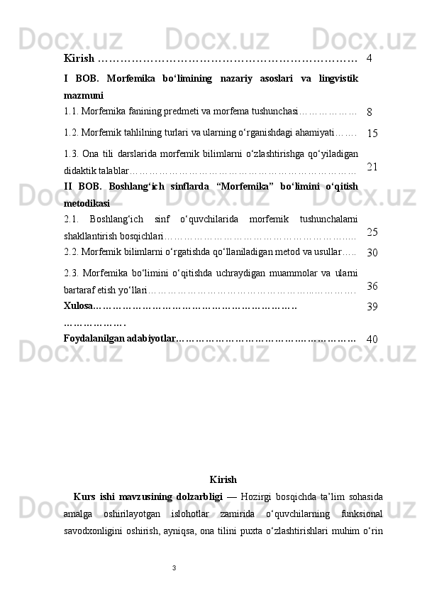 3Kirish …………………………………………………………… 4
I   BOB.   Morfemika   bo‘limining   nazariy   asoslari   va   lingvistik
mazmuni
1.1. Morfemika fanining predmeti va morfema tushunchasi ………………
8
1.2. Morfemik tahlilning turlari va ularning o‘rganishdagi ahamiyati …….
15
1.3.   Ona   tili   darslarida   morfemik   bilimlarni   o‘zlashtirishga   qo‘yiladigan
didaktik talablar …………………………………………………………… 21
II   BOB.   Boshlang‘ich   sinflarda   “Morfemika”   bo‘limini   o‘qitish
metodikasi
2.1.   Boshlang‘ich   sinf   o‘quvchilarida   morfemik   tushunchalarni
shakllantirish bosqichlari ………………………………………………..… 25
2.2. Morfemik bilimlarni o‘rgatishda qo‘llaniladigan metod va usullar …..
30
2.3.   Morfemika   bo‘limini   o‘qitishda   uchraydigan   muammolar   va   ularni
bartaraf etish yo‘llari …………………………………………...…………. 36
Xulosa ……………………………………………………..
………………. 39
Foydalanilgan adabiyotlar ……………………………….………………
40
Kirish
Kurs   ishi   mavzusining   dolzarbligi   —   Hozirgi   bosqichda   ta’lim   sohasida
amalga   oshirilayotgan   islohotlar   zamirida   o‘quvchilarning   funksional
savodxonligini  oshirish,   ayniqsa,  ona  tilini  puxta  o‘zlashtirishlari   muhim   o‘rin 