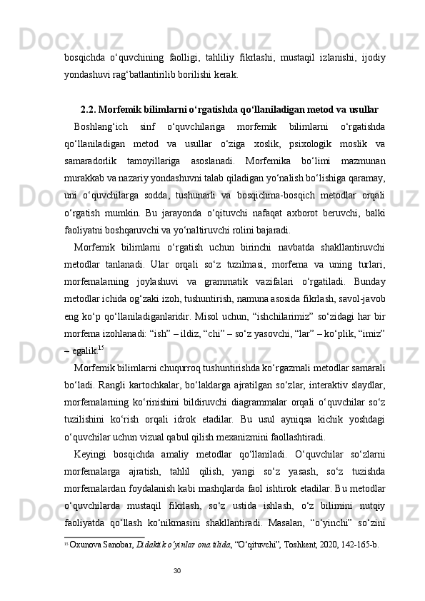 30bosqichda   o‘quvchining   faolligi,   tahliliy   fikrlashi,   mustaqil   izlanishi,   ijodiy
yondashuvi rag‘batlantirilib borilishi kerak.
2.2. Morfemik bilimlarni o‘rgatishda qo‘llaniladigan metod va usullar
Boshlang‘ich   sinf   o‘quvchilariga   morfemik   bilimlarni   o‘rgatishda
qo‘llaniladigan   metod   va   usullar   o‘ziga   xoslik,   psixologik   moslik   va
samaradorlik   tamoyillariga   asoslanadi.   Morfemika   bo‘limi   mazmunan
murakkab va nazariy yondashuvni talab qiladigan yo‘nalish bo‘lishiga qaramay,
uni   o‘quvchilarga   sodda,   tushunarli   va   bosqichma-bosqich   metodlar   orqali
o‘rgatish   mumkin.   Bu   jarayonda   o‘qituvchi   nafaqat   axborot   beruvchi,   balki
faoliyatni boshqaruvchi va yo‘naltiruvchi rolini bajaradi.
Morfemik   bilimlarni   o‘rgatish   uchun   birinchi   navbatda   shakllantiruvchi
metodlar   tanlanadi.   Ular   orqali   so‘z   tuzilmasi,   morfema   va   uning   turlari,
morfemalarning   joylashuvi   va   grammatik   vazifalari   o‘rgatiladi.   Bunday
metodlar ichida og‘zaki izoh, tushuntirish, namuna asosida fikrlash, savol-javob
eng   ko‘p   qo‘llaniladiganlaridir.   Misol   uchun,   “ishchilarimiz”   so‘zidagi   har   bir
morfema izohlanadi: “ish” – ildiz, “chi” – so‘z yasovchi, “lar” – ko‘plik, “imiz”
– egalik. 15
Morfemik bilimlarni chuqurroq tushuntirishda ko‘rgazmali metodlar samarali
bo‘ladi.   Rangli   kartochkalar,   bo‘laklarga   ajratilgan   so‘zlar,   interaktiv   slaydlar,
morfemalarning   ko‘rinishini   bildiruvchi   diagrammalar   orqali   o‘quvchilar   so‘z
tuzilishini   ko‘rish   orqali   idrok   etadilar.   Bu   usul   ayniqsa   kichik   yoshdagi
o‘quvchilar uchun vizual qabul qilish mexanizmini faollashtiradi.
Keyingi   bosqichda   amaliy   metodlar   qo‘llaniladi.   O‘quvchilar   so‘zlarni
morfemalarga   ajratish,   tahlil   qilish,   yangi   so‘z   yasash,   so‘z   tuzishda
morfemalardan foydalanish kabi mashqlarda faol ishtirok etadilar. Bu metodlar
o‘quvchilarda   mustaqil   fikrlash,   so‘z   ustida   ishlash,   o‘z   bilimini   nutqiy
faoliyatda   qo‘llash   ko‘nikmasini   shakllantiradi.   Masalan,   “o‘yinchi”   so‘zini
15
  Oxunova Sanobar ,  Didaktik o‘yinlar ona tilida , “O‘qituvchi”, Toshkent, 2020, 142 - 165 - b. 
