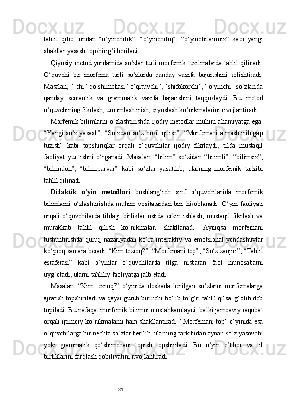 31tahlil   qilib,   undan   “o‘yinchilik”,   “o‘yinchiliq”,   “o‘yinchilarimiz”   kabi   yangi
shakllar yasash topshirig‘i beriladi.
Qiyosiy metod yordamida so‘zlar turli morfemik tuzilmalarda tahlil qilinadi.
O‘quvchi   bir   morfema   turli   so‘zlarda   qanday   vazifa   bajarishini   solishtiradi.
Masalan, “-chi” qo‘shimchasi “o‘qituvchi”, “shifokorchi”, “o‘yinchi” so‘zlarida
qanday   semantik   va   grammatik   vazifa   bajarishini   taqqoslaydi.   Bu   metod
o‘quvchining fikrlash, umumlashtirish, qiyoslash ko‘nikmalarini rivojlantiradi.
Morfemik bilimlarni o‘zlashtirishda ijodiy metodlar muhim ahamiyatga ega.
“Yangi  so‘z yasash”,  “So‘zdan so‘z hosil  qilish”, “Morfemani almashtirib gap
tuzish”   kabi   topshiriqlar   orqali   o‘quvchilar   ijodiy   fikrlaydi,   tilda   mustaqil
faoliyat   yuritishni   o‘rganadi.   Masalan,   “bilim”   so‘zidan   “bilimli”,   “bilimsiz”,
“bilimdon”,   “bilimparvar”   kabi   so‘zlar   yasatilib,   ularning   morfemik   tarkibi
tahlil qilinadi.
Didaktik   o‘yin   metodlari   boshlang‘ich   sinf   o‘quvchilarida   morfemik
bilimlarni   o‘zlashtirishda   muhim   vositalardan   biri   hisoblanadi.   O‘yin   faoliyati
orqali   o‘quvchilarda   tildagi   birliklar   ustida   erkin   ishlash,   mustaqil   fikrlash   va
murakkab   tahlil   qilish   ko‘nikmalari   shakllanadi.   Ayniqsa   morfemani
tushuntirishda   quruq   nazariyadan   ko‘ra   interaktiv   va   emotsional   yondashuvlar
ko‘proq samara beradi. “Kim tezroq?”, “Morfemani top”, “So‘z zanjiri”, “Tahlil
estafetasi”   kabi   o‘yinlar   o‘quvchilarda   tilga   nisbatan   faol   munosabatni
uyg‘otadi, ularni tahliliy faoliyatga jalb etadi.
Masalan,   “Kim   tezroq?”   o‘yinida   doskada   berilgan   so‘zlarni   morfemalarga
ajratish topshiriladi va qaysi guruh birinchi bo‘lib to‘g‘ri tahlil qilsa, g‘olib deb
topiladi. Bu nafaqat morfemik bilimni mustahkamlaydi, balki jamoaviy raqobat
orqali ijtimoiy ko‘nikmalarni ham shakllantiradi. “Morfemani top” o‘yinida esa
o‘quvchilarga bir nechta so‘zlar berilib, ularning tarkibidan aynan so‘z yasovchi
yoki   grammatik   qo‘shimchani   topish   topshiriladi.   Bu   o‘yin   e’tibor   va   til
birliklarini farqlash qobiliyatini rivojlantiradi. 