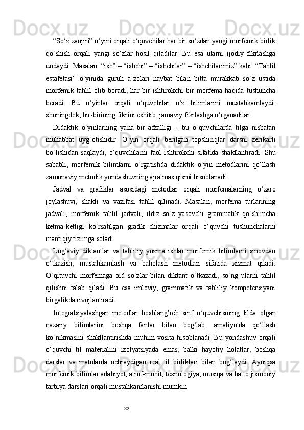 32“So‘z zanjiri” o‘yini orqali o‘quvchilar har bir so‘zdan yangi morfemik birlik
qo‘shish   orqali   yangi   so‘zlar   hosil   qiladilar.   Bu   esa   ularni   ijodiy   fikrlashga
undaydi. Masalan: “ish” – “ishchi” – “ishchilar” – “ishchilarimiz” kabi. “Tahlil
estafetasi”   o‘yinida   guruh   a’zolari   navbat   bilan   bitta   murakkab   so‘z   ustida
morfemik   tahlil   olib   boradi,   har   bir   ishtirokchi   bir   morfema   haqida   tushuncha
beradi.   Bu   o‘yinlar   orqali   o‘quvchilar   o‘z   bilimlarini   mustahkamlaydi,
shuningdek, bir-birining fikrini eshitib, jamaviy fikrlashga o‘rganadilar.
Didaktik   o‘yinlarning   yana   bir   afzalligi   –   bu   o‘quvchilarda   tilga   nisbatan
muhabbat   uyg‘otishidir.   O‘yin   orqali   berilgan   topshiriqlar   darsni   zerikarli
bo‘lishidan   saqlaydi,   o‘quvchilarni   faol   ishtirokchi   sifatida   shakllantiradi.   Shu
sababli,   morfemik   bilimlarni   o‘rgatishda   didaktik   o‘yin   metodlarini   qo‘llash
zamonaviy metodik yondashuvning ajralmas qismi hisoblanadi.
Jadval   va   grafiklar   asosidagi   metodlar   orqali   morfemalarning   o‘zaro
joylashuvi,   shakli   va   vazifasi   tahlil   qilinadi.   Masalan,   morfema   turlarining
jadvali,   morfemik   tahlil   jadvali,   ildiz–so‘z   yasovchi–grammatik   qo‘shimcha
ketma-ketligi   ko‘rsatilgan   grafik   chizmalar   orqali   o‘quvchi   tushunchalarni
mantiqiy tizimga soladi.
Lug‘aviy   diktantlar   va   tahliliy   yozma   ishlar   morfemik   bilimlarni   sinovdan
o‘tkazish,   mustahkamlash   va   baholash   metodlari   sifatida   xizmat   qiladi.
O‘qituvchi   morfemaga   oid   so‘zlar   bilan   diktant   o‘tkazadi,   so‘ng   ularni   tahlil
qilishni   talab   qiladi.   Bu   esa   imloviy,   grammatik   va   tahliliy   kompetensiyani
birgalikda rivojlantiradi.
Integratsiyalashgan   metodlar   boshlang‘ich   sinf   o‘quvchisining   tilda   olgan
nazariy   bilimlarini   boshqa   fanlar   bilan   bog‘lab,   amaliyotda   qo‘llash
ko‘nikmasini   shakllantirishda   muhim   vosita   hisoblanadi.   Bu   yondashuv   orqali
o‘quvchi   til   materialini   izolyatsiyada   emas,   balki   hayotiy   holatlar,   boshqa
darslar   va   matnlarda   uchraydigan   real   til   birliklari   bilan   bog‘laydi.   Ayniqsa
morfemik bilimlar adabiyot, atrof-muhit, texnologiya, musiqa va hatto jismoniy
tarbiya darslari orqali mustahkamlanishi mumkin. 
