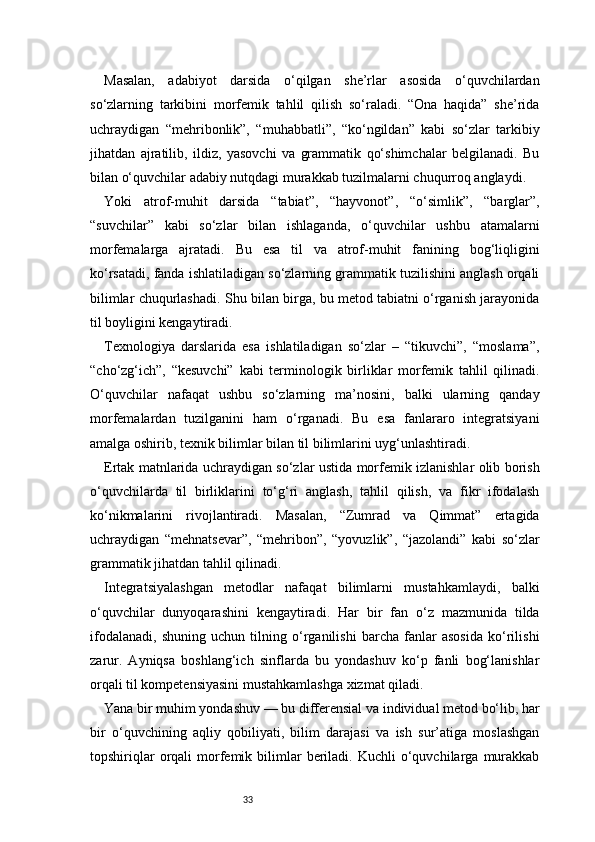 33Masalan,   adabiyot   darsida   o‘qilgan   she’rlar   asosida   o‘quvchilardan
so‘zlarning   tarkibini   morfemik   tahlil   qilish   so‘raladi.   “Ona   haqida”   she’rida
uchraydigan   “mehribonlik”,   “muhabbatli”,   “ko‘ngildan”   kabi   so‘zlar   tarkibiy
jihatdan   ajratilib,   ildiz,   yasovchi   va   grammatik   qo‘shimchalar   belgilanadi.   Bu
bilan o‘quvchilar adabiy nutqdagi murakkab tuzilmalarni chuqurroq anglaydi.
Yoki   atrof-muhit   darsida   “tabiat”,   “hayvonot”,   “o‘simlik”,   “barglar”,
“suvchilar”   kabi   so‘zlar   bilan   ishlaganda,   o‘quvchilar   ushbu   atamalarni
morfemalarga   ajratadi.   Bu   esa   til   va   atrof-muhit   fanining   bog‘liqligini
ko‘rsatadi, fanda ishlatiladigan so‘zlarning grammatik tuzilishini anglash orqali
bilimlar chuqurlashadi. Shu bilan birga, bu metod tabiatni o‘rganish jarayonida
til boyligini kengaytiradi.
Texnologiya   darslarida   esa   ishlatiladigan   so‘zlar   –   “tikuvchi”,   “moslama”,
“cho‘zg‘ich”,   “kesuvchi”   kabi   terminologik   birliklar   morfemik   tahlil   qilinadi.
O‘quvchilar   nafaqat   ushbu   so‘zlarning   ma’nosini,   balki   ularning   qanday
morfemalardan   tuzilganini   ham   o‘rganadi.   Bu   esa   fanlararo   integratsiyani
amalga oshirib, texnik bilimlar bilan til bilimlarini uyg‘unlashtiradi.
Ertak matnlarida uchraydigan so‘zlar ustida morfemik izlanishlar olib borish
o‘quvchilarda   til   birliklarini   to‘g‘ri   anglash,   tahlil   qilish,   va   fikr   ifodalash
ko‘nikmalarini   rivojlantiradi.   Masalan,   “Zumrad   va   Qimmat”   ertagida
uchraydigan   “mehnatsevar”,   “mehribon”,   “yovuzlik”,   “jazolandi”   kabi   so‘zlar
grammatik jihatdan tahlil qilinadi.
Integratsiyalashgan   metodlar   nafaqat   bilimlarni   mustahkamlaydi,   balki
o‘quvchilar   dunyoqarashini   kengaytiradi.   Har   bir   fan   o‘z   mazmunida   tilda
ifodalanadi,   shuning   uchun   tilning   o‘rganilishi   barcha   fanlar   asosida   ko‘rilishi
zarur.   Ayniqsa   boshlang‘ich   sinflarda   bu   yondashuv   ko‘p   fanli   bog‘lanishlar
orqali til kompetensiyasini mustahkamlashga xizmat qiladi.
Yana bir muhim yondashuv — bu differensial va individual metod bo‘lib, har
bir   o‘quvchining   aqliy   qobiliyati,   bilim   darajasi   va   ish   sur’atiga   moslashgan
topshiriqlar  orqali   morfemik  bilimlar  beriladi.  Kuchli  o‘quvchilarga   murakkab 