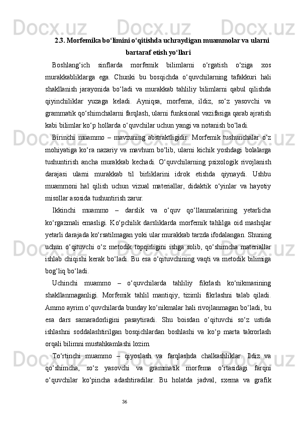 362.3. Morfemika bo‘limini o‘qitishda uchraydigan muammolar va ularni
bartaraf etish yo‘llari
Boshlang‘ich   sinflarda   morfemik   bilimlarni   o‘rgatish   o‘ziga   xos
murakkabliklarga   ega.   Chunki   bu   bosqichda   o‘quvchilarning   tafakkuri   hali
shakllanish   jarayonida   bo‘ladi   va   murakkab   tahliliy   bilimlarni   qabul   qilishda
qiyinchiliklar   yuzaga   keladi.   Ayniqsa,   morfema,   ildiz,   so‘z   yasovchi   va
grammatik qo‘shimchalarni farqlash, ularni funksional vazifasiga qarab ajratish
kabi bilimlar ko‘p hollarda o‘quvchilar uchun yangi va notanish bo‘ladi.
Birinchi   muammo   –   mavzuning   abstraktligidir.   Morfemik   tushunchalar   o‘z
mohiyatiga   ko‘ra   nazariy   va   mavhum   bo‘lib,   ularni   kichik   yoshdagi   bolalarga
tushuntirish   ancha   murakkab   kechadi.   O‘quvchilarning   psixologik   rivojlanish
darajasi   ularni   murakkab   til   birliklarini   idrok   etishda   qiynaydi.   Ushbu
muammoni   hal   qilish   uchun   vizual   materiallar,   didaktik   o‘yinlar   va   hayotiy
misollar asosida tushuntirish zarur.
Ikkinchi   muammo   –   darslik   va   o‘quv   qo‘llanmalarining   yetarlicha
ko‘rgazmali   emasligi.   Ko‘pchilik   darsliklarda   morfemik   tahlilga   oid   mashqlar
yetarli darajada ko‘rsatilmagan yoki ular murakkab tarzda ifodalangan. Shuning
uchun   o‘qituvchi   o‘z   metodik   topqirligini   ishga   solib,   qo‘shimcha   materiallar
ishlab chiqishi kerak bo‘ladi. Bu esa o‘qituvchining vaqti va metodik bilimiga
bog‘liq bo‘ladi.
Uchinchi   muammo   –   o‘quvchilarda   tahliliy   fikrlash   ko‘nikmasining
shakllanmaganligi.   Morfemik   tahlil   mantiqiy,   tizimli   fikrlashni   talab   qiladi.
Ammo ayrim o‘quvchilarda bunday ko‘nikmalar hali rivojlanmagan bo‘ladi, bu
esa   dars   samaradorligini   pasaytiradi.   Shu   boisdan   o‘qituvchi   so‘z   ustida
ishlashni   soddalashtirilgan   bosqichlardan   boshlashi   va   ko‘p   marta   takrorlash
orqali bilimni mustahkamlashi lozim.
To‘rtinchi   muammo   –   qiyoslash   va   farqlashda   chalkashliklar.   Ildiz   va
qo‘shimcha,   so‘z   yasovchi   va   grammatik   morfema   o‘rtasidagi   farqni
o‘quvchilar   ko‘pincha   adashtiradilar.   Bu   holatda   jadval,   sxema   va   grafik 